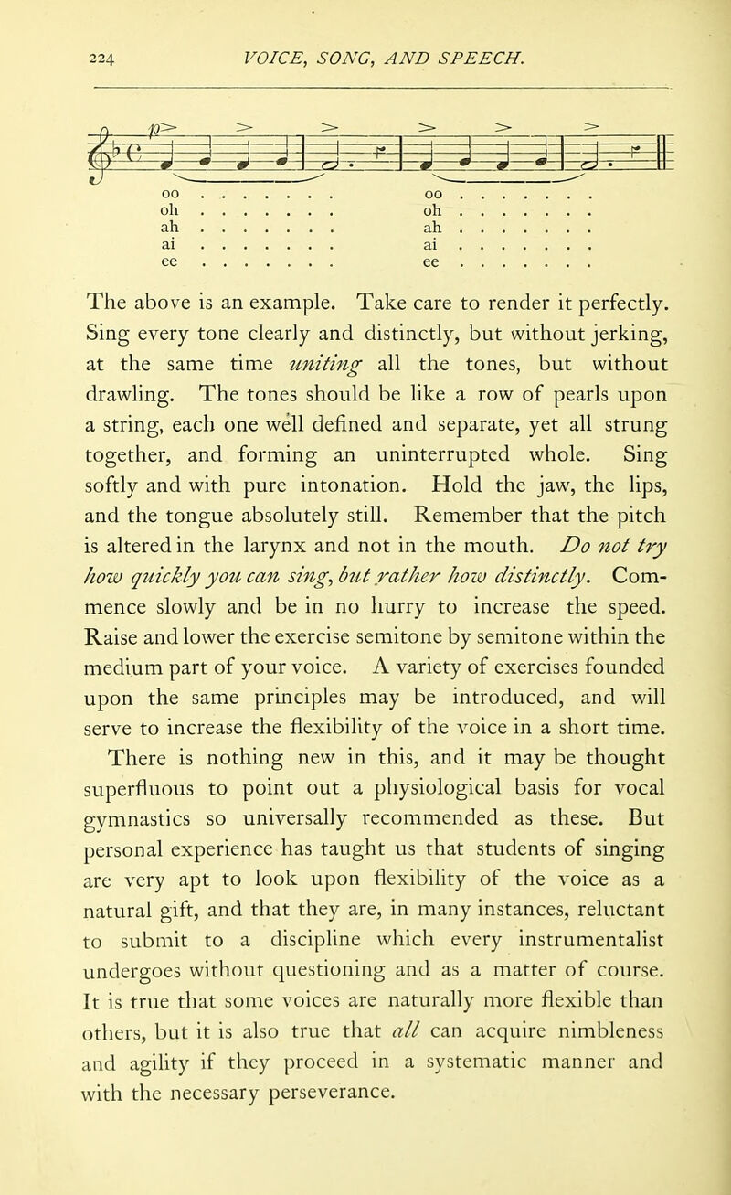 oo oh ah ai ee 00 oh ah ai ee The above is an example. Take care to render it perfectly. Sing every tone clearly and distinctly, but without jerking, at the same time uniting all the tones, but without drawling. The tones should be like a row of pearls upon a string, each one well defined and separate, yet all strung together, and forming an uninterrupted whole. Sing softly and with pure intonation. Hold the jaw, the lips, and the tongue absolutely still. Remember that the pitch is altered in the larynx and not in the mouth. Do not try how quickly you can sing, but rather how distinctly. Com- mence slowly and be in no hurry to increase the speed. Raise and lower the exercise semitone by semitone within the medium part of your voice. A variety of exercises founded upon the same principles may be introduced, and will serve to increase the flexibility of the voice in a short time. There is nothing new in this, and it may be thought superfluous to point out a pliysiological basis for vocal gymnastics so universally recommended as these. But personal experience has taught us that students of singing are very apt to look upon flexibility of the voice as a natural gift, and that they are, in many instances, reluctant to submit to a discipline which every instrumentalist undergoes without questioning and as a matter of course. It is true that some voices are naturally more flexible than others, but it is also true that all can acquire nimbleness and agility if they proceed in a systematic manner and with the necessary perseverance.
