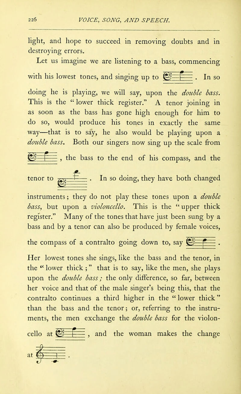 light, and hope to succeed in removing doubts and in destroying errors. Let us imagine we are hstening to a bass, commencing with his lowest tones, and singing up to —^= . In so doing he is playing, we will say, upon the dottble bass. This is the  lower thick register. A tenor joining in as soon as the bass has gone high enough for him to do so, would produce his tones in exactly the same way—that is to say, he also would be playing upon a double bass. Both our singers now sing up the scale from r ^ 5 the bass to the end of his compass, and the tenor to In so doing, they have both changed instruments; they do not play these tones upon a double bass, but upon a violoncello. This is the  upper thick register. Many of the tones that have just been sung by a bass and by a tenor can also be produced by female voices, the compass of a contralto going down to, say ^—''- . Her lowest tones she sings, like the bass and the tenor, in the ** lower thick ; that is to say, like the men, she plays upon the double bass; the only difference, so far, between her voice and that of the male singer's being this, that the contralto continues a third higher in the lower thick than the bass and the tenor; or, referring to the instru- ments, the men exchange the double bass for the violon- cello at I , and the woman makes the change