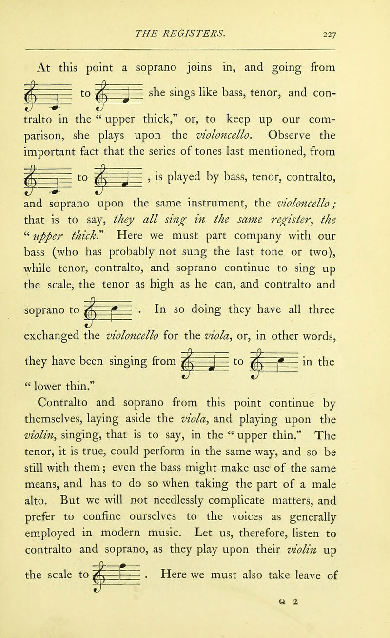 At this point a soprano joins in, and going from X- I to /IC I she sings hke bass, tenor, and con- trako in the  upper thick, or, to keep up our com- parison, she plays upon the violoncello. Observe the important fact that the series of tones last mentioned, from to ^—-j— , is played by bass, tenor, contralto, and soprano upon the same instrument, the violoncello; that is to say, they all sing in the same register, the  upper thickr Here we must part company with our bass (who has probably not sung the last tone or two), while tenor, contralto, and soprano continue to sing up the scale, the tenor as high as he can, and contralto and soprano to ^ 1*—• . In so doing they have all three exchanged the violoncello for the viola, or, in other words, they have been singing from h-to ^ in the  lower thin. Contralto and soprano from this point continue by themselves, laying aside the viola, and playing upon the violin, singing, that is to say, in the  upper thin. The tenor, it is true, could perform in the same way, and so be still with them; even the bass might make use of the same means, and has to do so when taking the part of a male alto. But we will not needlessly complicate matters, and prefer to confine ourselves to the voices as generally employed in modern music. Let us, therefore, listen to contralto and soprano, as they play upon their violin up the scale to ffW t . Here we must also take leave of a 2