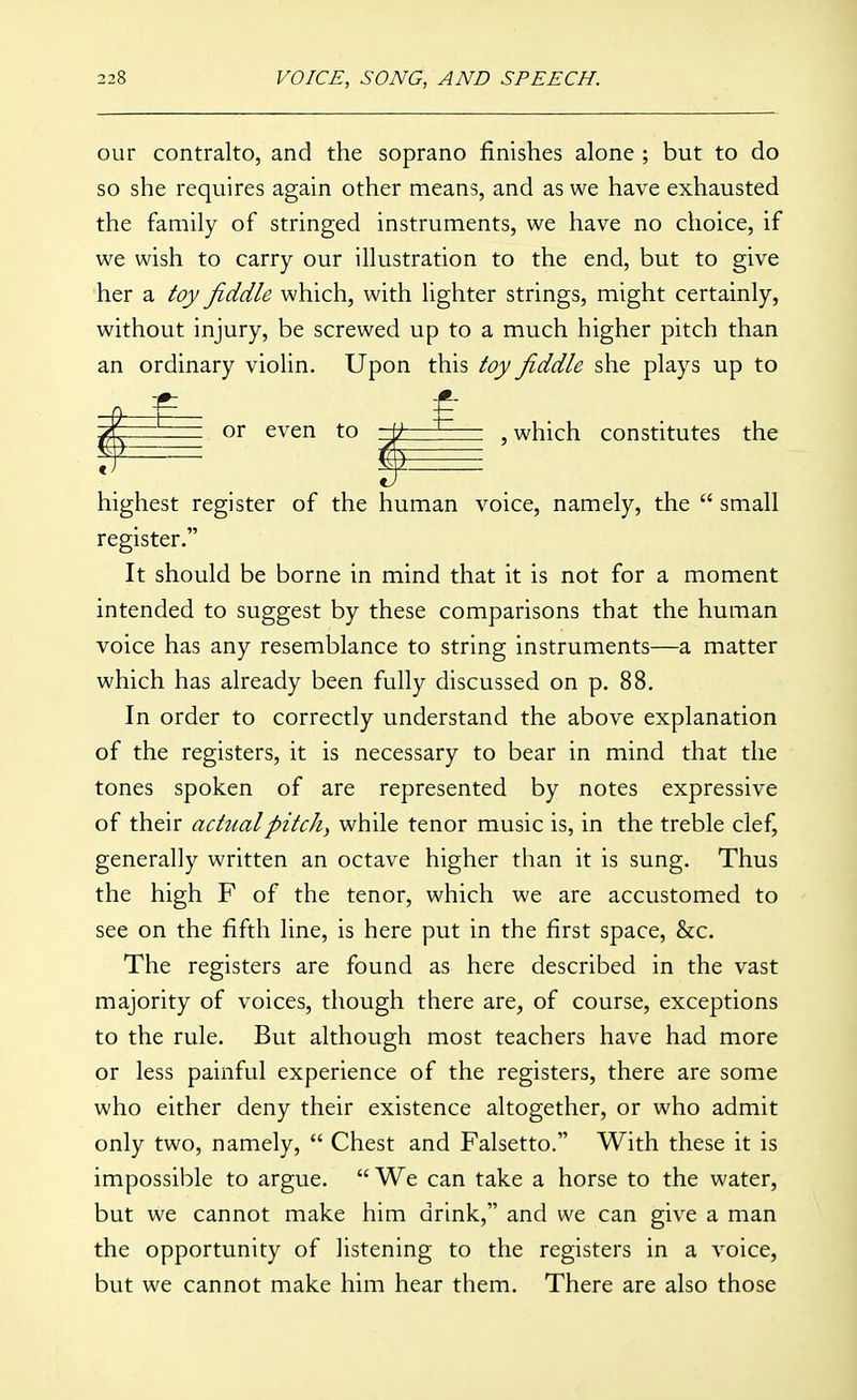 our contralto, and the soprano finishes alone ; but to do so she requires again other means, and as we have exhausted the family of stringed instruments, we have no choice, if we wish to carry our illustration to the end, but to give her a toy fiddle which, with lighter strings, might certainly, without injury, be screwed up to a much higher pitch than an ordinary violin. Upon this toy fiddle she plays up to or even to \) ^ , which constitutes the or even to -fc highest register of the human voice, namely, the  small register. It should be borne in mind that it is not for a moment intended to suggest by these comparisons that the human voice has any resemblance to string instruments—a matter which has already been fully discussed on p. 88. In order to correctly understand the above explanation of the registers, it is necessary to bear in mind that the tones spoken of are represented by notes expressive of their actual pitchy while tenor music is, in the treble clef, generally written an octave higher than it is sung. Thus the high F of the tenor, which we are accustomed to see on the fifth line, is here put in the first space, &c. The registers are found as here described in the vast majority of voices, though there are, of course, exceptions to the rule. But although most teachers have had more or less painful experience of the registers, there are some who either deny their existence altogether, or who admit only two, namely,  Chest and Falsetto. With these it is impossible to argue. We can take a horse to the water, but we cannot make him drink, and we can give a man the opportunity of listening to the registers in a voice, but we cannot make him hear them. There are also those