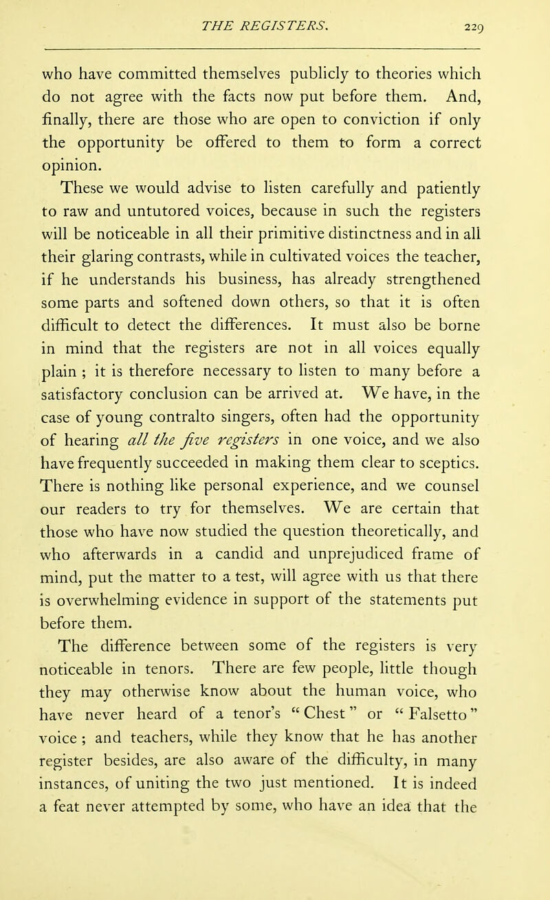 who have committed themselves pubhcly to theories which do not agree with the facts now put before them. And, finally, there are those who are open to conviction if only the opportunity be offered to them to form a correct opinion. These we would advise to listen carefully and patiently to raw and untutored voices, because in such the registers will be noticeable in all their primitive distinctness and in all their glaring contrasts, while in cultivated voices the teacher, if he understands his business, has already strengthened some parts and softened down others, so that it is often difficult to detect the differences. It must also be borne in mind that the registers are not in all voices equally plain ; it is therefore necessary to listen to many before a satisfactory conclusion can be arrived at. We have, in the case of young contralto singers, often had the opportunity of hearing all the five registers in one voice, and we also have frequently succeeded in making them clear to sceptics. There is nothing like personal experience, and we counsel our readers to try for themselves. We are certain that those who have now studied the question theoretically, and who afterwards in a candid and unprejudiced frame of mind, put the matter to a test, will agree with us that there is overwhelming evidence in support of the statements put before them. The difference between some of the registers is very noticeable in tenors. There are few people, little though they may otherwise know about the human voice, who have never heard of a tenor's  Chest or  Falsetto voice ; and teachers, while they know that he has another register besides, are also aware of the difficulty, in many instances, of uniting the two just mentioned. It is indeed a feat never attempted by some, who have an idea that the