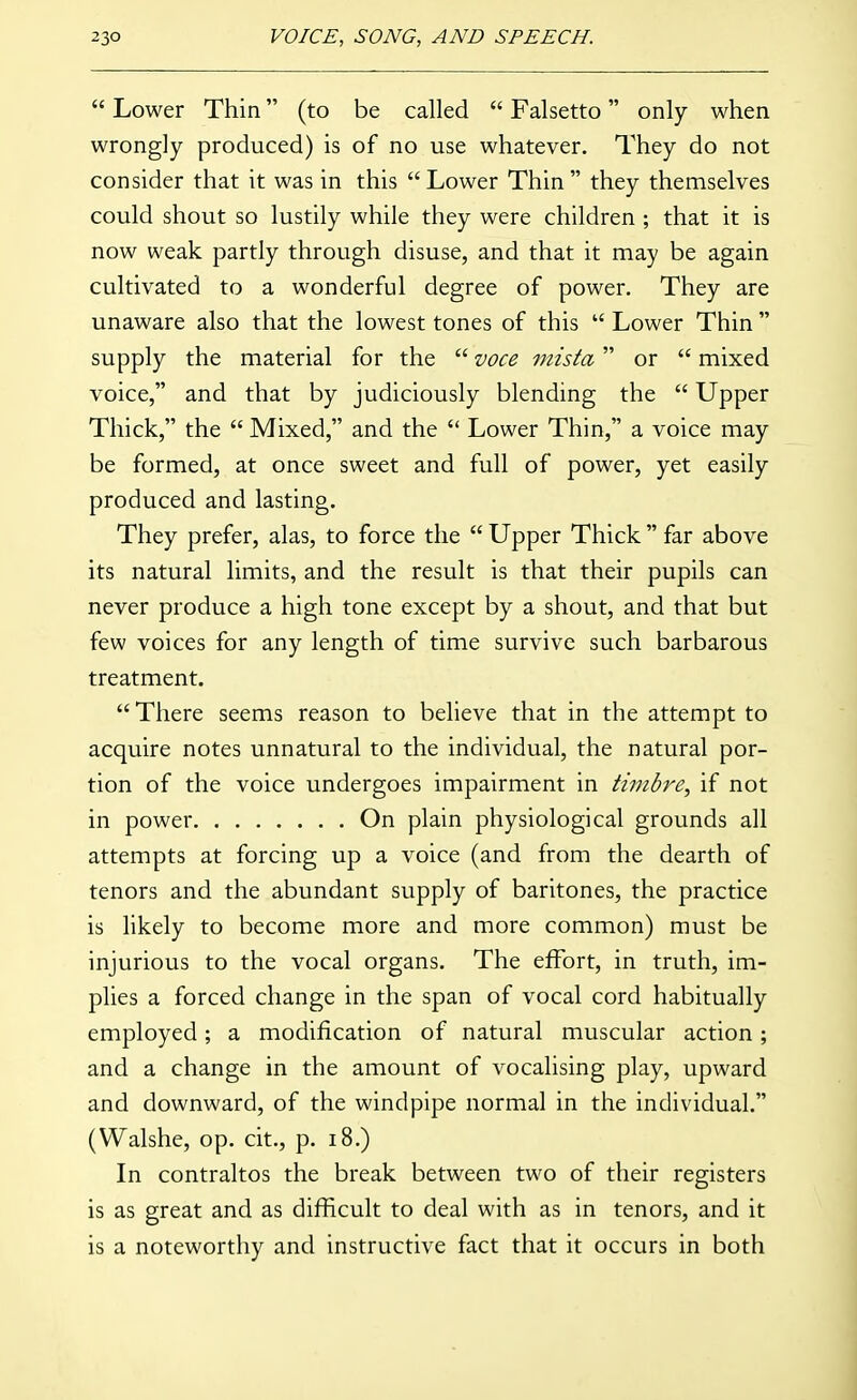  Lower Thin (to be called  Falsetto only when wrongly produced) is of no use whatever. They do not consider that it was in this  Lower Thin  they themselves could shout so lustily while they were children ; that it is now weak partly through disuse, and that it may be again cultivated to a wonderful degree of power. They are unaware also that the lowest tones of this  Lower Thin  supply the material for the  voce mista or  mixed voice, and that by judiciously blending the  Upper Thick, the  Mixed, and the  Lower Thin, a voice may be formed, at once sweet and full of power, yet easily produced and lasting. They prefer, alas, to force the  Upper Thick  far above its natural limits, and the result is that their pupils can never produce a high tone except by a shout, and that but few voices for any length of time survive such barbarous treatment. There seems reason to believe that in the attempt to acquire notes unnatural to the individual, the natural por- tion of the voice undergoes impairment in timbre, if not in power On plain physiological grounds all attempts at forcing up a voice (and from the dearth of tenors and the abundant supply of baritones, the practice is likely to become more and more common) must be injurious to the vocal organs. The effort, in truth, im- plies a forced change in the span of vocal cord habitually employed; a modification of natural muscular action; and a change in the amount of vocalising play, upward and downward, of the windpipe normal in the individual. (Walshe, op. cit., p. i8.) In contraltos the break between two of their registers is as great and as difficult to deal with as in tenors, and it is a noteworthy and instructive fact that it occurs in both