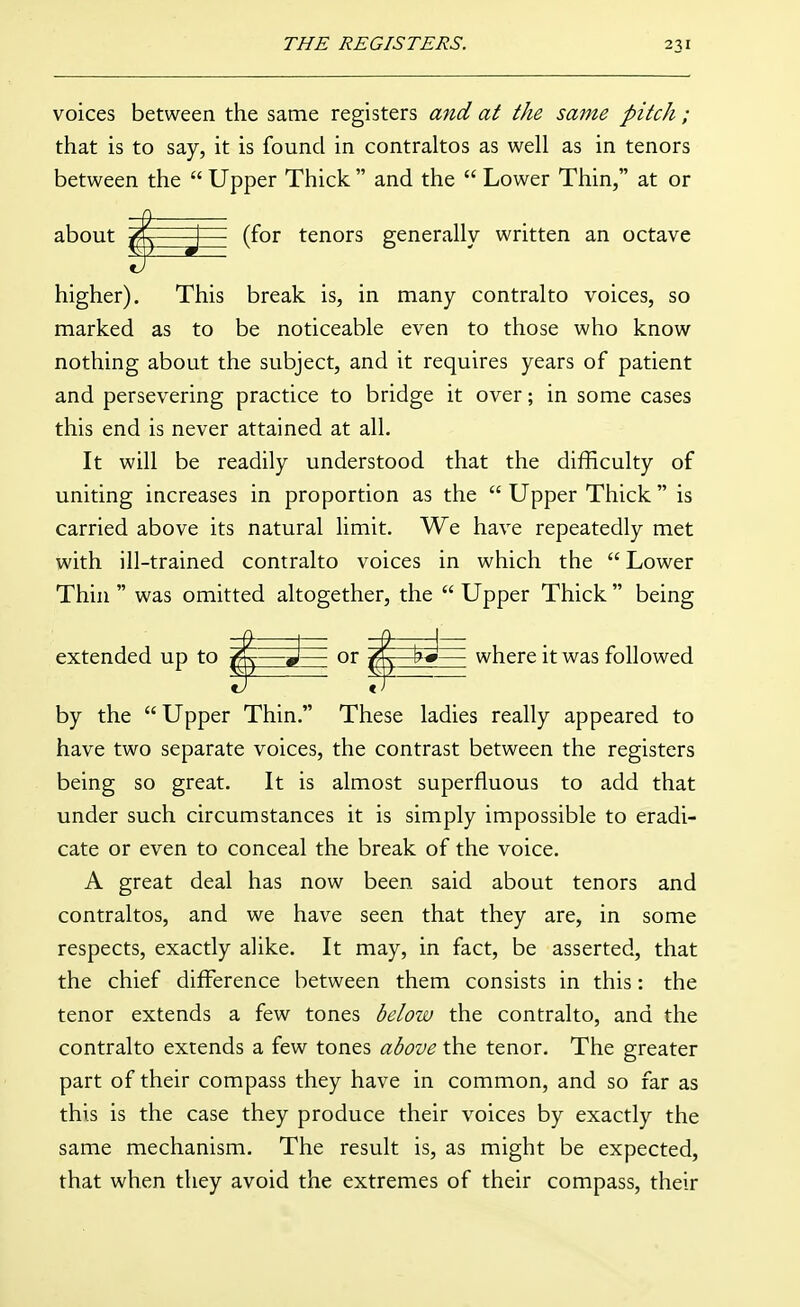 voices between the same registers and at the same pitch ; that is to say, it is found in contraltos as well as in tenors between the  Upper Thick  and the  Lower Thin, at or about J - (for tenors generally written an octave higher). This break is, in many contralto voices, so marked as to be noticeable even to those who know nothing about the subject, and it requires years of patient and persevering practice to bridge it over; in some cases this end is never attained at all. It will be readily understood that the difficulty of uniting increases in proportion as the  Upper Thick  is carried above its natural limit. We have repeatedly met with ill-trained contralto voices in which the  Lower Thui  was omitted altogether, the  Upper Thick  being extended up to ^—or g^—where it was followed by the  Upper Thin. These ladies really appeared to have two separate voices, the contrast between the registers being so great. It is almost superfluous to add that under such circumstances it is simply impossible to eradi- cate or even to conceal the break of the voice. A great deal has now been said about tenors and contraltos, and we have seen that they are, in some respects, exactly alike. It may, in fact, be asserted, that the chief difference between them consists in this: the tenor extends a few tones below the contralto, and the contralto extends a few tones above the tenor. The greater part of their compass they have in common, and so far as this is the case they produce their voices by exactly the same mechanism. The result is, as might be expected, that when they avoid the extremes of their compass, their