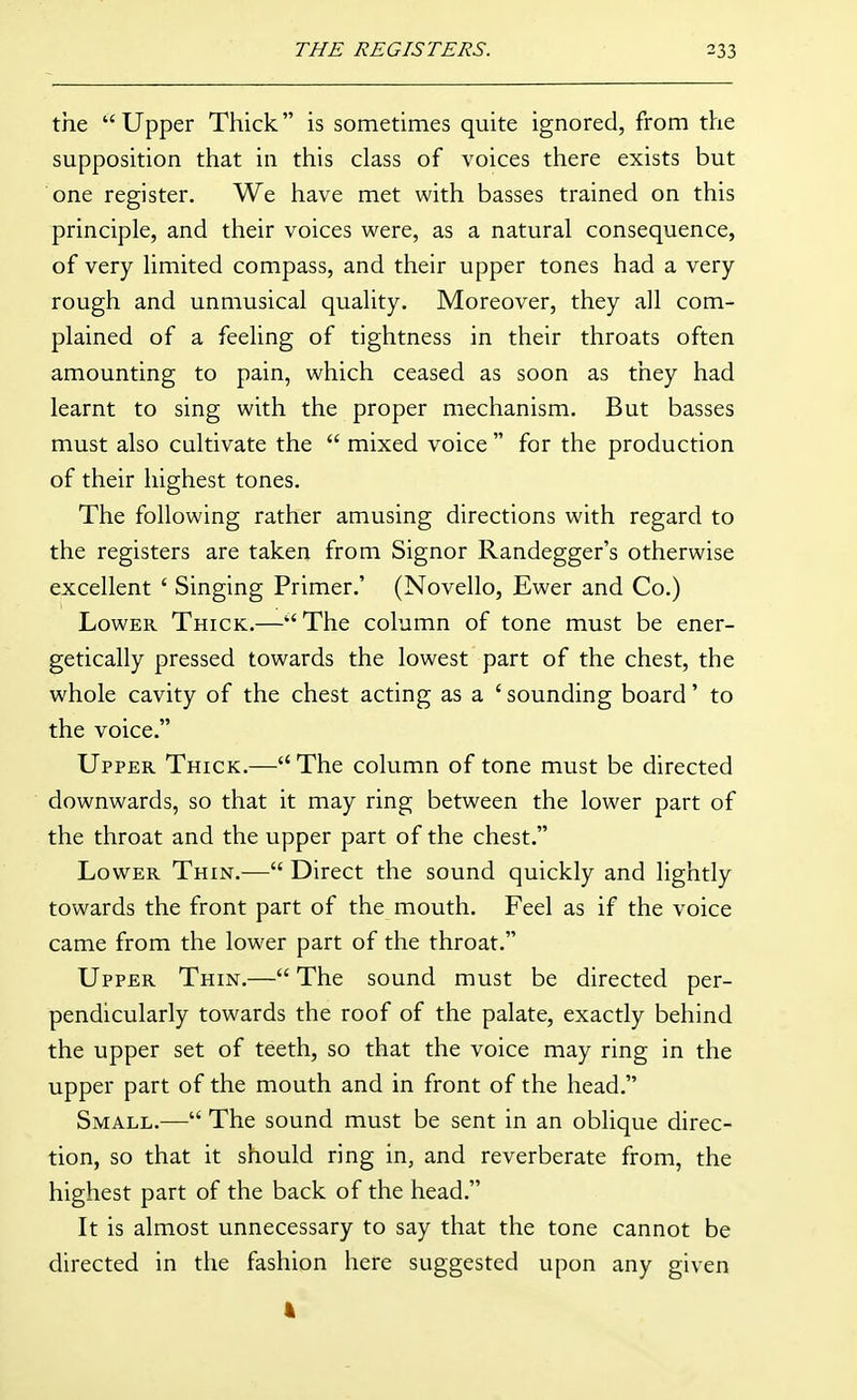 the Upper Thick is sometimes quite ignored, from the supposition that in this class of voices there exists but one register. We have met with basses trained on this principle, and their voices were, as a natural consequence, of very limited compass, and their upper tones had a very- rough and unmusical quality. Moreover, they all com- plained of a feeling of tightness in their throats often amounting to pain, which ceased as soon as they had learnt to sing with the proper mechanism. But basses must also cultivate the  mixed voice  for the production of their highest tones. The following rather amusing directions with regard to the registers are taken from Signer Randegger's otherwise excellent ' Singing Primer.' (Novello, Ewer and Co.) Lower Thick.—The column of tone must be ener- getically pressed towards the lowest part of the chest, the whole cavity of the chest acting as a ' sounding board' to the voice. Upper Thick.—The column of tone must be directed downwards, so that it may ring between the lower part of the throat and the upper part of the chest. Lower Thin.— Direct the sound quickly and lightly towards the front part of the mouth. Feel as if the voice came from the lower part of the throat. Upper Thin.— The sound must be directed per- pendicularly towards the roof of the palate, exactly behind the upper set of teeth, so that the voice may ring in the upper part of the mouth and in front of the head. Small.— The sound must be sent in an oblique direc- tion, so that it should ring in, and reverberate from, the highest part of the back of the head. It is almost unnecessary to say that the tone cannot be directed in the fashion here suggested upon any given 4