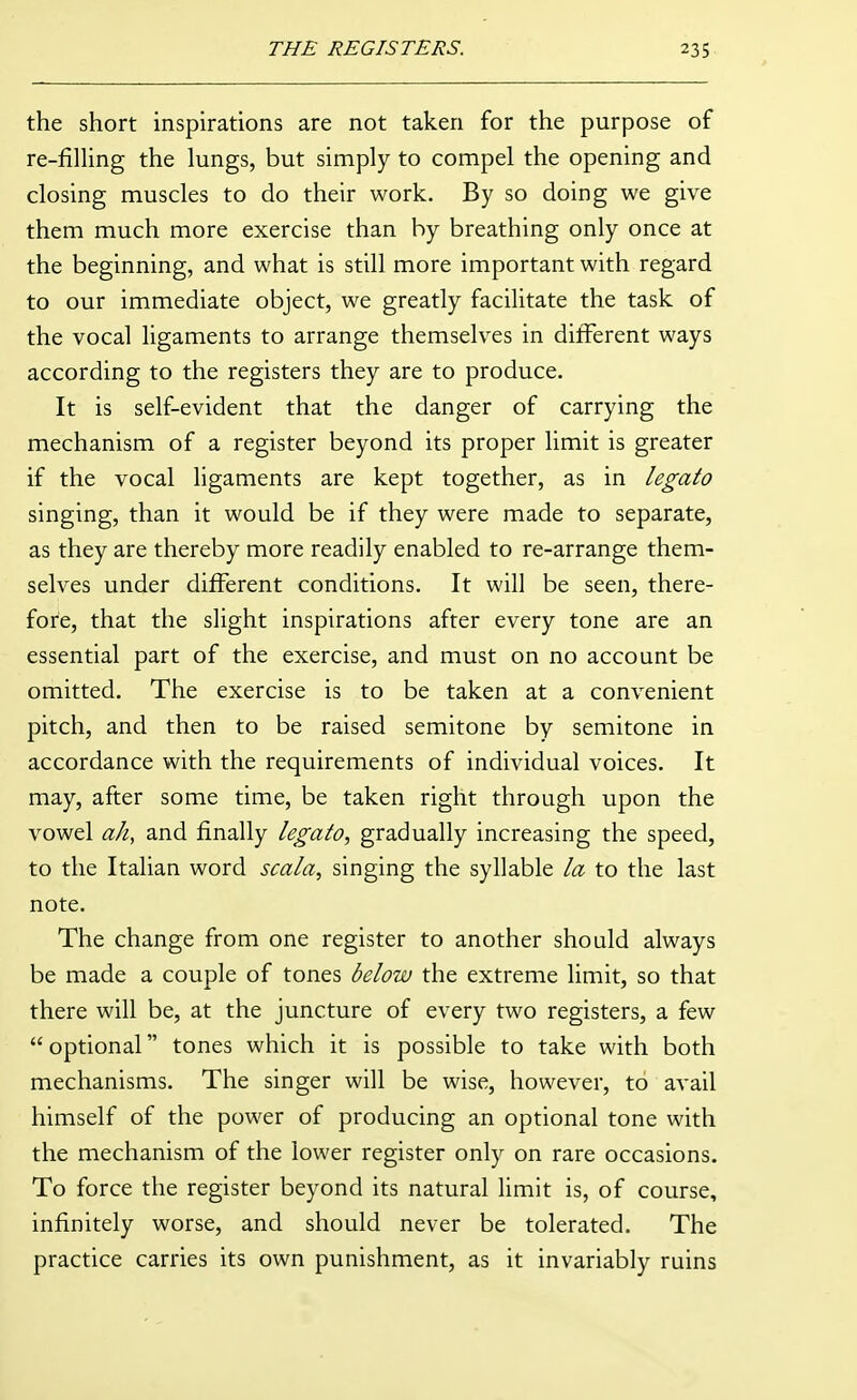 the short inspirations are not taken for the purpose of re-fining the lungs, but simply to compel the opening and closing muscles to do their work. By so doing we give them much more exercise than by breathing only once at the beginning, and what is still more important with regard to our immediate object, we greatly facilitate the task of the vocal ligaments to arrange themselves in different ways according to the registers they are to produce. It is self-evident that the danger of carrying the mechanism of a register beyond its proper limit is greater if the vocal ligaments are kept together, as in legato singing, than it would be if they were made to separate, as they are thereby more readily enabled to re-arrange them- selves under different conditions. It will be seen, there- fore, that the slight inspirations after every tone are an essential part of the exercise, and must on no account be omitted. The exercise is to be taken at a convenient pitch, and then to be raised semitone by semitone in accordance with the requirements of individual voices. It may, after some time, be taken right through upon the vowel ah, and finally legato, gradually increasing the speed, to the Italian word scala, singing the syllable la to the last note. The change from one register to another should always be made a couple of tones below the extreme limit, so that there will be, at the juncture of every two registers, a few optional tones which it is possible to take with both mechanisms. The singer will be wise, however, to avail himself of the power of producing an optional tone with the mechanism of the lower register only on rare occasions. To force the register beyond its natural limit is, of course, infinitely worse, and should never be tolerated. The practice carries its own punishment, as it invariably ruins