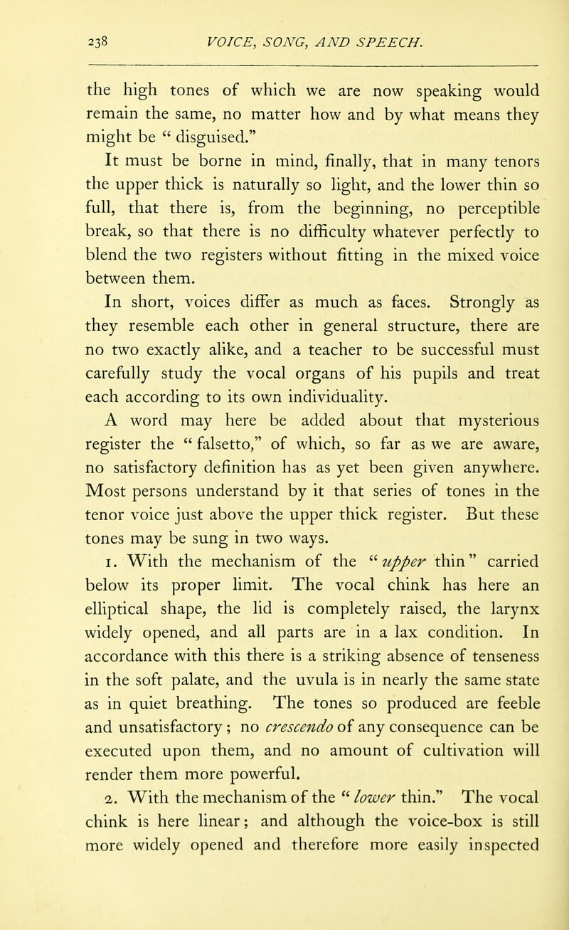 the high tones of which we are now speaking would remain the same, no matter how and by what means they might be  disguised. It must be borne in mind, finally, that in many tenors the upper thick is naturally so light, and the lower thin so full, that there is, from the beginning, no perceptible break, so that there is no difficulty whatever perfectly to blend the two registers without fitting in the mixed voice between them. In short, voices differ as much as faces. Strongly as they resemble each other in general structure, there are no two exactly alike, and a teacher to be successful must carefully study the vocal organs of his pupils and treat each according to its own individuality. A word may here be added about that mysterious register the  falsetto, of which, so far as we are aware, no satisfactory definition has as yet been given anywhere. Most persons understand by it that series of tones in the tenor voice just above the upper thick register. But these tones may be sung in two ways. 1. With the mechanism of the tipper thin carried below its proper limit. The vocal chink has here an elliptical shape, the lid is completely raised, the larynx widely opened, and all parts are in a lax condition. In accordance with this there is a striking absence of tenseness in the soft palate, and the uvula is in nearly the same state as in quiet breathing. The tones so produced are feeble and unsatisfactory ; no crescendo of any consequence can be executed upon them, and no amount of cultivation will render them more powerful. 2. With the mechanism of the  lower thin. The vocal chink is here linear; and although the voice-box is still more widely opened and therefore more easily inspected