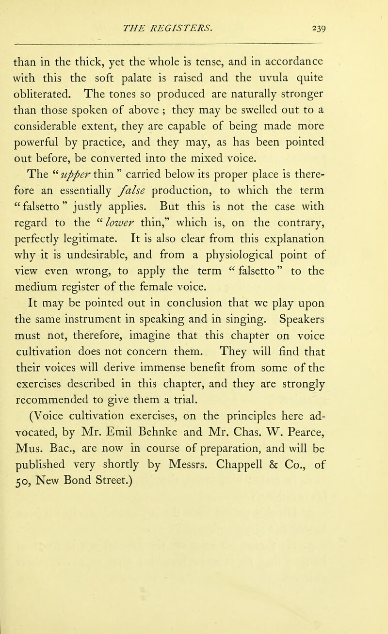 than in the thick, yet the whole is tense, and in accordance with this the soft palate is raised and the uvula quite obliterated. The tones so produced are naturally stronger than those spoken of above ; they may be swelled out to a considerable extent, they are capable of being made more powerful by practice, and they may, as has been pointed out before, be converted into the mixed voice. The ^///^r thin  carried below its proper place is there- fore an essentially false production, to which the term  falsetto  justly applies. But this is not the case with regard to the  lower thin, which is, on the contrary, perfectly legitimate. It is also clear from this explanation why it is undesirable, and from a physiological point of view even wrong, to apply the term  falsetto to the medium register of the female voice. It may be pointed out in conclusion that we play upon the same instrument in speaking and in singing. Speakers must not, therefore, imagine that this chapter on voice cultivation does not concern them. They will find that their voices will derive immense benefit from some of the exercises described in this chapter, and they are strongly recommended to give them a trial. (Voice cultivation exercises, on the principles here ad- vocated, by Mr. Emil Behnke and Mr. Chas. W. Pearce, Mus. Bac, are now in course of preparation, and will be published very shortly by Messrs. Chappell & Co., of 50, New Bond Street.)