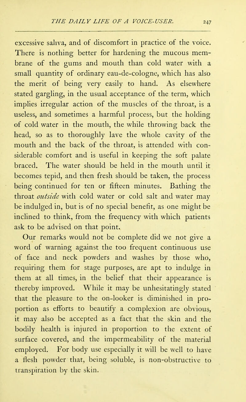 excessive saliva, and of discomfort in practice of the voice. There is nothing better for hardening the mucous mem- brane of the gums and mouth than cold water with a small quantity of ordinary eau-de-cologne, which has also the merit of being very easily to hand. As elsewhere stated gargling, in the usual acceptance of the term, which implies irregular action of the muscles of the throat, is a useless, and sometimes a harmful process, but the holding of cold water in the mouth, the while throwing back the head, so as to thoroughly lave the whole cavity of the mouth and the back of the throat, is attended with con- siderable comfort and is useful in keeping the soft palate braced. The water should be held in the mouth until it becomes tepid, and then fresh should be taken, the process being continued for ten or fifteen minutes. Bathing the throat outside with cold water or cold salt and water may be indulged in, but is of no special benefit, as one might be inclined to think, from the frequency with which patients ask to be advised on that point. Our remarks would not be complete did we not give a word of warning against the too frequent continuous use of face and neck powders and washes by those who, requiring them for stage purposes, are apt to indulge in them at all times, in the belief that their appearance is thereby improved. While it may be unhesitatingly stated that the pleasure to the on-looker is diminished in pro- portion as efforts to beautify a complexion are obvious, it may also be accepted as a fact that the skin and the bodily health is injured in proportion to the extent of surface covered, and the impermeability of the material employed. For body use especially it will be well to have a flesh powder that, being soluble, is non-obstructive to transpiration by the skin.