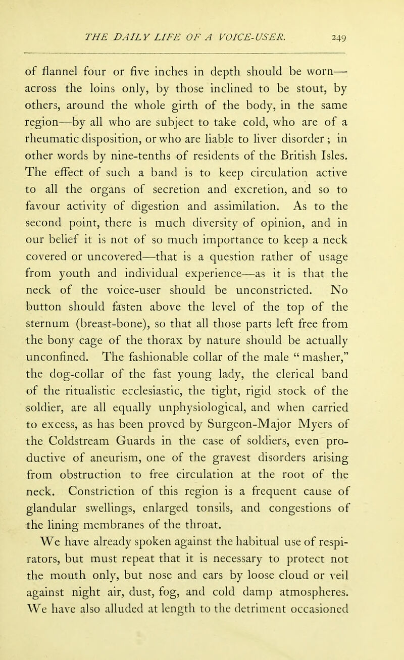 of flannel four or five inches in depth should be worn— across the loins only, by those inclined to be stout, by others, around the whole girth of the body, in the same region—by all who are subject to take cold, who are of a rheumatic disposition, or who are liable to liver disorder ; in other words by nine-tenths of residents of the British Isles. The effect of such a band is to keep circulation active to all the organs of secretion and excretion, and so to favour activity of digestion and assimilation. As to the second point, there is much diversity of opinion, and in our belief it is not of so much importance to keep a neck covered or uncovered—that is a question rather of usage from youth and individual experience—as it is that the neck of the voice-user should be unconstricted. No button should fasten above the level of the top of the sternum (breast-bone), so that all those parts left free from the bony cage of the thorax by nature should be actually unconfined. The fashionable collar of the male  masher, the dog-collar of the fast young lady, the clerical band of the ritualistic ecclesiastic, the tight, rigid stock of the soldier, are all equally unphysiological, and when carried to excess, as has been proved by Surgeon-Major Myers of the Coldstream Guards in the case of soldiers, even pro- ductive of aneurism, one of the gravest disorders arising from obstruction to free circulation at the root of the neck. Constriction of this region is a frequent cause of glandular swellings, enlarged tonsils, and congestions of the lining membranes of the throat. We have already spoken against the habitual use of respi- rators, but must repeat that it is necessary to protect not the mouth only, but nose and ears by loose cloud or veil against night air, dust, fog, and cold damp atmospheres. We have also alluded at length to the detriment occasioned