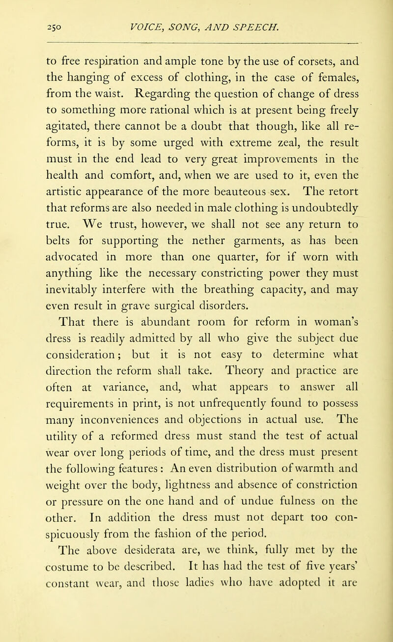 to free respiration and ample tone by the use of corsets, and the hanging of excess of clothing, in the case of females, from the waist. Regarding the question of change of dress to something more rational which is at present being freely agitated, there cannot be a doubt that though, like all re- forms, it is by some urged with extreme zeal, the result must in the end lead to very great improvements in the health and comfort, and, when we are used to it, even the artistic appearance of the more beauteous sex. The retort that reforms are also needed in male clothing is undoubtedly true. We trust, however, we shall not see any return to belts for supporting the nether garments, as has been advocated in more than one quarter, for if worn with anything like the necessary constricting power they must inevitably interfere with the breathing capacity, and may even result in grave surgical disorders. That there is abundant room for reform in woman's dress is readily admitted by all who give the subject due consideration; but it is not easy to determine what direction the reform shall take. Theory and practice are often at variance, and, what appears to answer all requirements in print, is not unfrequently found to possess many inconveniences and objections in actual use. The utility of a reformed dress must stand the test of actual wear over long periods of time, and the dress must present the following features: An even distribution of warmth and weight over the body, lightness and absence of constriction or pressure on the one hand and of undue fulness on the other. In addition the dress must not depart too con- spicuously from the fashion of the period. The above desiderata are, we think, fully met by the costume to be described. It has had the test of five years' constant wear, and those ladies who have adopted it are