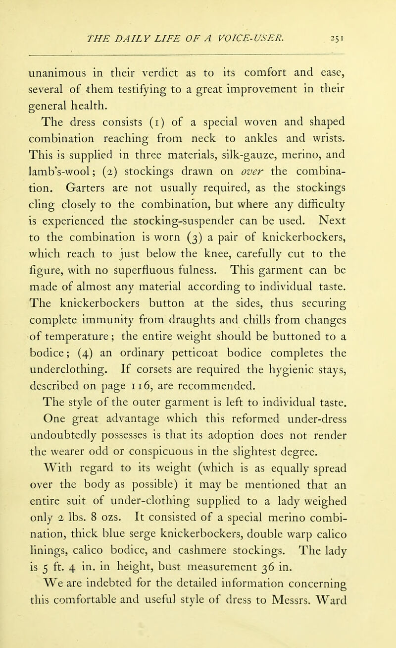 unanimous in their verdict as to its comfort and ease, several of them testifying to a great improvement in their general health. The dress consists (i) of a special woven and shaped combination reaching from neck to ankles and wrists. This is supplied in three materials, silk-gauze, merino, and lamb's-wool; (2) stockings drawn on over the combina- tion. Garters are not usually required, as the stockings cling closely to the combination, but where any difficulty is experienced the stocking-suspender can be used. Next to the combination is worn (3) a pair of knickerbockers, which reach to just below the knee, carefully cut to the figure, with no superfluous fulness. This garment can be made of almost any material according to individual taste. The knickerbockers button at the sides, thus securing complete immunity from draughts and chills from changes of temperature; the entire weight should be buttoned to a bodice; (4) an ordinary petticoat bodice completes the underclothing. If corsets are required the hygienic stays, described on page 116, are recommended. The style of the outer garment is left to individual taste. One great advantage which this reformed under-dress undoubtedly possesses is that its adoption does not render the wearer odd or conspicuous in the slightest degree. With regard to its weight (which is as equally spread over the body as possible) it may be mentioned that an entire suit of under-clothing supplied to a lady weighed only 2 lbs. 8 ozs. It consisted of a special merino combi- nation, thick blue serge knickerbockers, double warp calico linings, calico bodice, and cashmere stockings. The lady is 5 ft. 4 in. in height, bust measurement 36 in. We are indebted for the detailed information concerning this comfortable and useful style of dress to Messrs. Ward