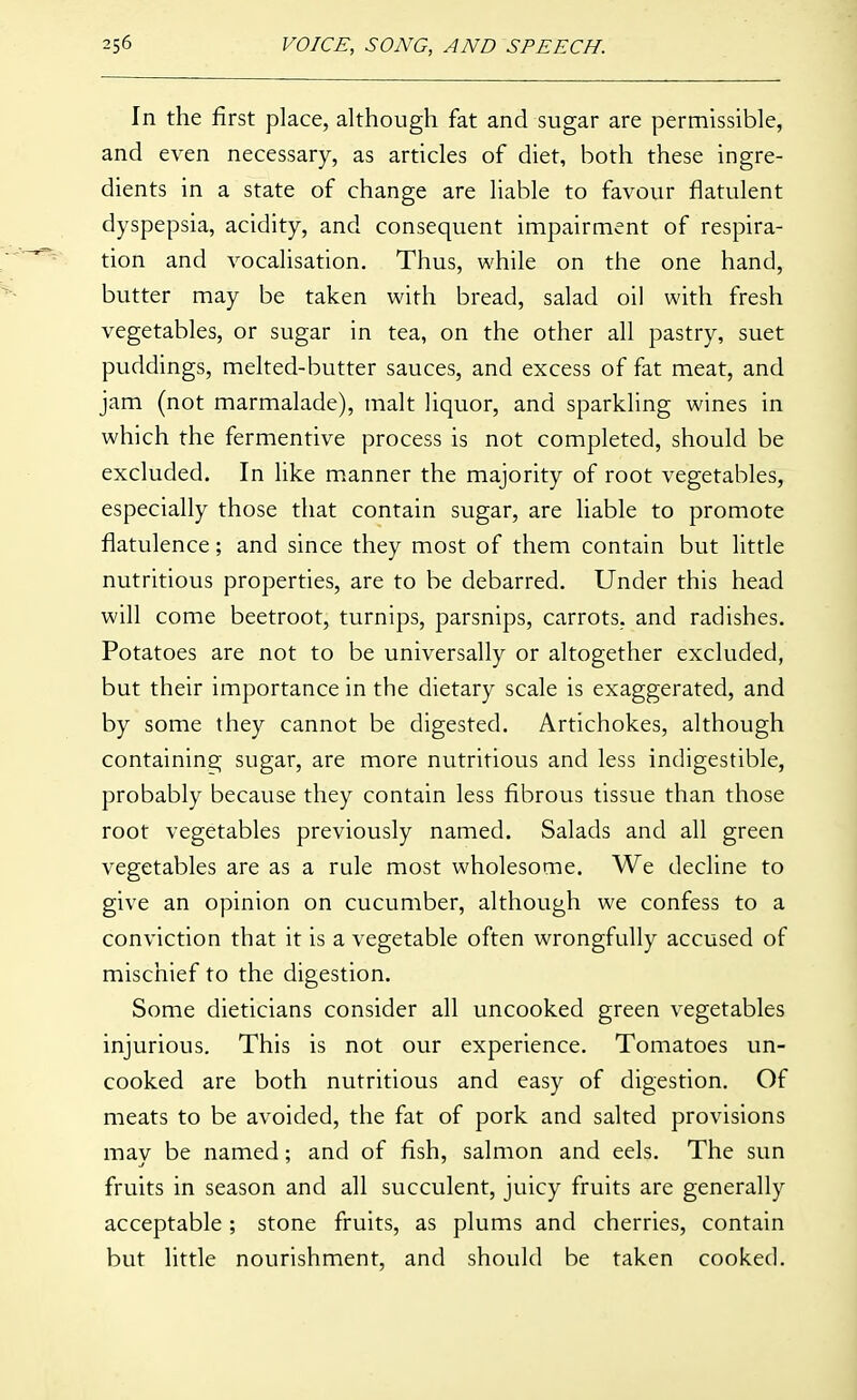 In the first place, although fat and sugar are permissible, and even necessary, as articles of diet, both these ingre- dients in a state of change are liable to favour flatulent dyspepsia, acidity, and consequent impairment of respira- tion and vocalisation. Thus, while on the one hand, butter may be taken with bread, salad oil with fresh vegetables, or sugar in tea, on the other all pastry, suet puddings, melted-butter sauces, and excess of fat meat, and jam (not marmalade), malt liquor, and sparkling wines in which the fermentive process is not completed, should be excluded. In like manner the majority of root vegetables, especially those that contain sugar, are liable to promote flatulence; and since they most of them contain but little nutritious properties, are to be debarred. Under this head will come beetroot, turnips, parsnips, carrots, and radishes. Potatoes are not to be universally or altogether excluded, but their importance in the dietary scale is exaggerated, and by some they cannot be digested. Artichokes, although containing sugar, are more nutritious and less indigestible, probably because they contain less fibrous tissue than those root vegetables previously named. Salads and all green vegetables are as a rule most wholesome. We decline to give an opinion on cucumber, although we confess to a conviction that it is a vegetable often wrongfully accused of mischief to the digestion. Some dieticians consider all uncooked green vegetables injurious. This is not our experience. Tomatoes un- cooked are both nutritious and easy of digestion. Of meats to be avoided, the fat of pork and salted provisions may be named; and of fish, salmon and eels. The sun fruits in season and all succulent, juicy fruits are generally acceptable ; stone fruits, as plums and cherries, contain but little nourishment, and should be taken cooked.