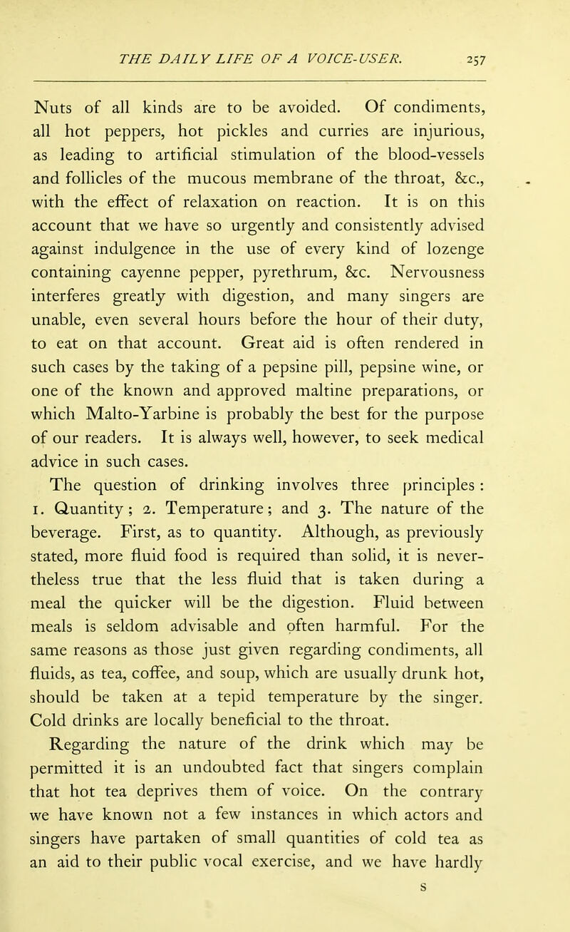 Nuts of all kinds are to be avoided. Of condiments, all hot peppers, hot pickles and curries are injurious, as leading to artificial stimulation of the blood-vessels and follicles of the mucous membrane of the throat, &c., with the effect of relaxation on reaction. It is on this account that we have so urgently and consistently advised against indulgence in the use of every kind of lozenge containing cayenne pepper, pyrethrum, &c. Nervousness interferes greatly with digestion, and many singers are unable, even several hours before the hour of their duty, to eat on that account. Great aid is often rendered in such cases by the taking of a pepsine pill, pepsine wine, or one of the known and approved maltine preparations, or which Malto-Yarbine is probably the best for the purpose of our readers. It is always well, however, to seek medical advice in such cases. The question of drinking involves three principles : I, Quantity; 2. Temperature; and 3. The nature of the beverage. First, as to quantity. Although, as previously stated, more fluid food is required than solid, it is never- theless true that the less fluid that is taken during a meal the quicker will be the digestion. Fluid between meals is seldom advisable and often harmful. For the same reasons as those just given regarding condiments, all fluids, as tea, coffee, and soup, which are usually drunk hot, should be taken at a tepid temperature by the singer. Cold drinks are locally beneficial to the throat. Regarding the nature of the drink which may be permitted it is an undoubted fact that singers complain that hot tea deprives them of voice. On the contrary we have known not a few instances in which actors and singers have partaken of small quantities of cold tea as an aid to their public vocal exercise, and we have hardly s