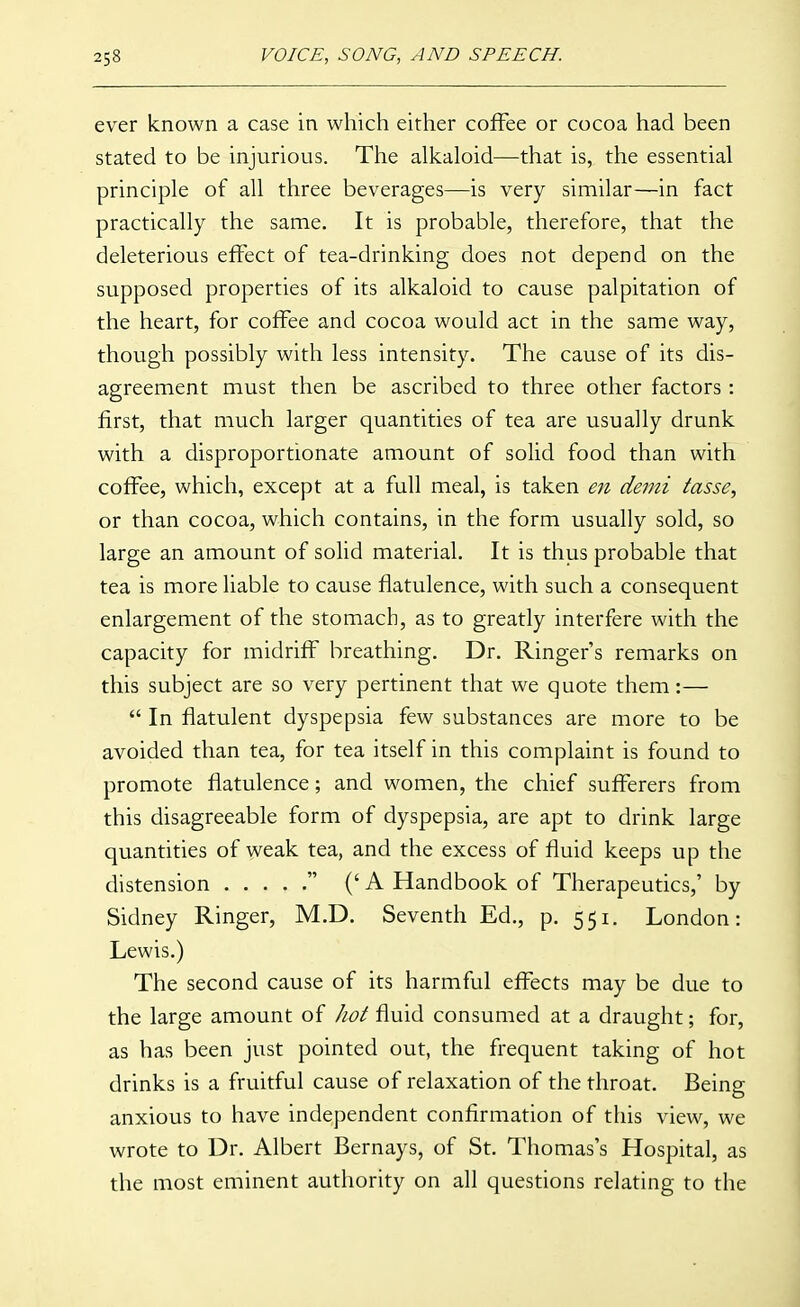 ever known a case in which either coffee or cocoa had been stated to be injurious. The alkaloid—that is, the essential principle of all three beverages—is very similar—in fact practically the same. It is probable, therefore, that the deleterious effect of tea-drinking does not depend on the supposed properties of its alkaloid to cause palpitation of the heart, for coffee and cocoa would act in the same way, though possibly with less intensity. The cause of its dis- agreement must then be ascribed to three other factors: first, that much larger quantities of tea are usually drunk with a disproportionate amount of solid food than with coffee, which, except at a full meal, is taken en demi tasse, or than cocoa, which contains, in the form usually sold, so large an amount of solid material. It is thus probable that tea is more liable to cause flatulence, with such a consequent enlargement of the stomach, as to greatly interfere with the capacity for midriff breathing. Dr. Ringer's remarks on this subject are so very pertinent that we quote them:—  In flatulent dyspepsia few substances are more to be avoided than tea, for tea itself in this complaint is found to promote flatulence; and women, the chief sufferers from this disagreeable form of dyspepsia, are apt to drink large quantities of weak tea, and the excess of fluid keeps up the distension  ('A Handbook of Therapeutics,' by Sidney Ringer, M.D. Seventh Ed., p. 551. London: Lewis.) The second cause of its harmful effects may be due to the large amount of hot fluid consumed at a draught; for, as has been just pointed out, the frequent taking of hot drinks is a fruitful cause of relaxation of the throat. Being anxious to have independent confirmation of this view, we wrote to Dr. Albert Bernays, of St. Thomas's Hospital, as the most eminent authority on all questions relating to the