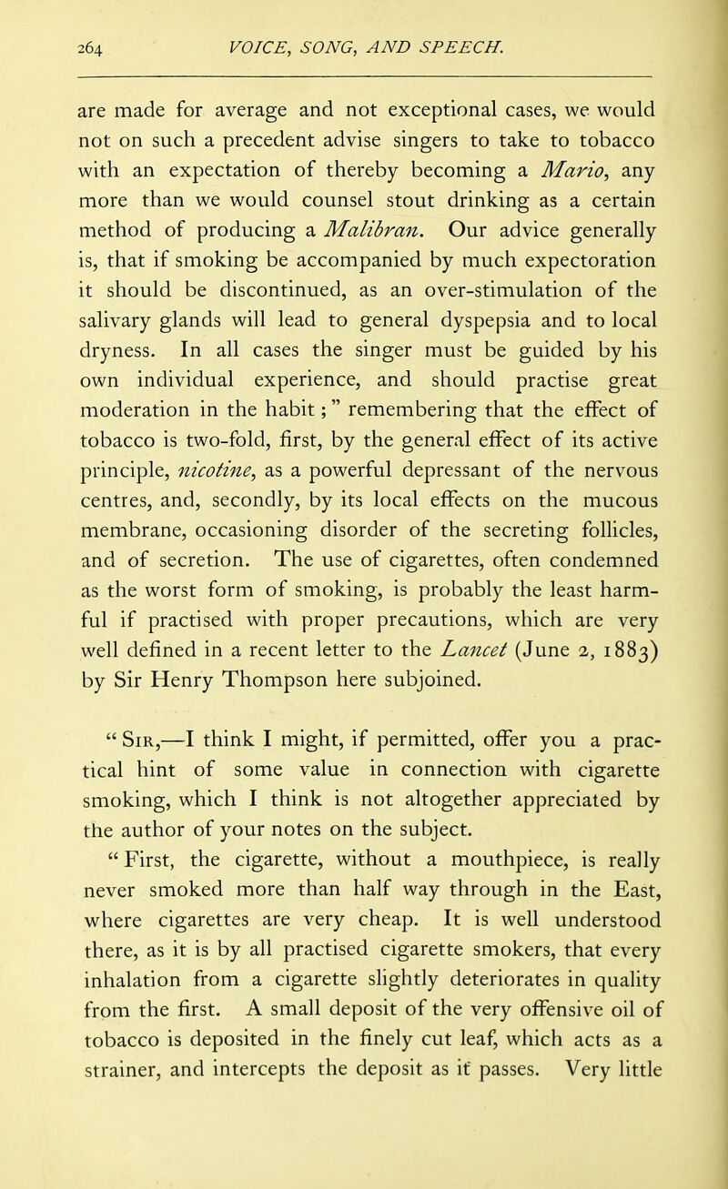 are made for average and not exceptional cases, we would not on such a precedent advise singers to take to tobacco with an expectation of thereby becoming a Mario, any more than we would counsel stout drinking as a certain method of producing a Malibran. Our advice generally is, that if smoking be accompanied by much expectoration it should be discontinued, as an over-stimulation of the salivary glands will lead to general dyspepsia and to local dryness. In all cases the singer must be guided by his own individual experience, and should practise great moderation in the habit; remembering that the effect of tobacco is two-fold, first, by the general effect of its active principle, nicotine, as a powerful depressant of the nervous centres, and, secondly, by its local effects on the mucous membrane, occasioning disorder of the secreting follicles, and of secretion. The use of cigarettes, often condemned as the worst form of smoking, is probably the least harm- ful if practised with proper precautions, which are very well defined in a recent letter to the Lancet (June 2, 1883) by Sir Henry Thompson here subjoined,  Sir,—I think I might, if permitted, offer you a prac- tical hint of some value in connection with cigarette smoking, which I think is not altogether appreciated by the author of your notes on the subject.  First, the cigarette, without a mouthpiece, is really never smoked more than half way through in the East, where cigarettes are very cheap. It is well understood there, as it is by all practised cigarette smokers, that every inhalation from a cigarette slightly deteriorates in quality from the first. A small deposit of the very offensive oil of tobacco is deposited in the finely cut leaf, which acts as a strainer, and intercepts the deposit as if passes. Very little