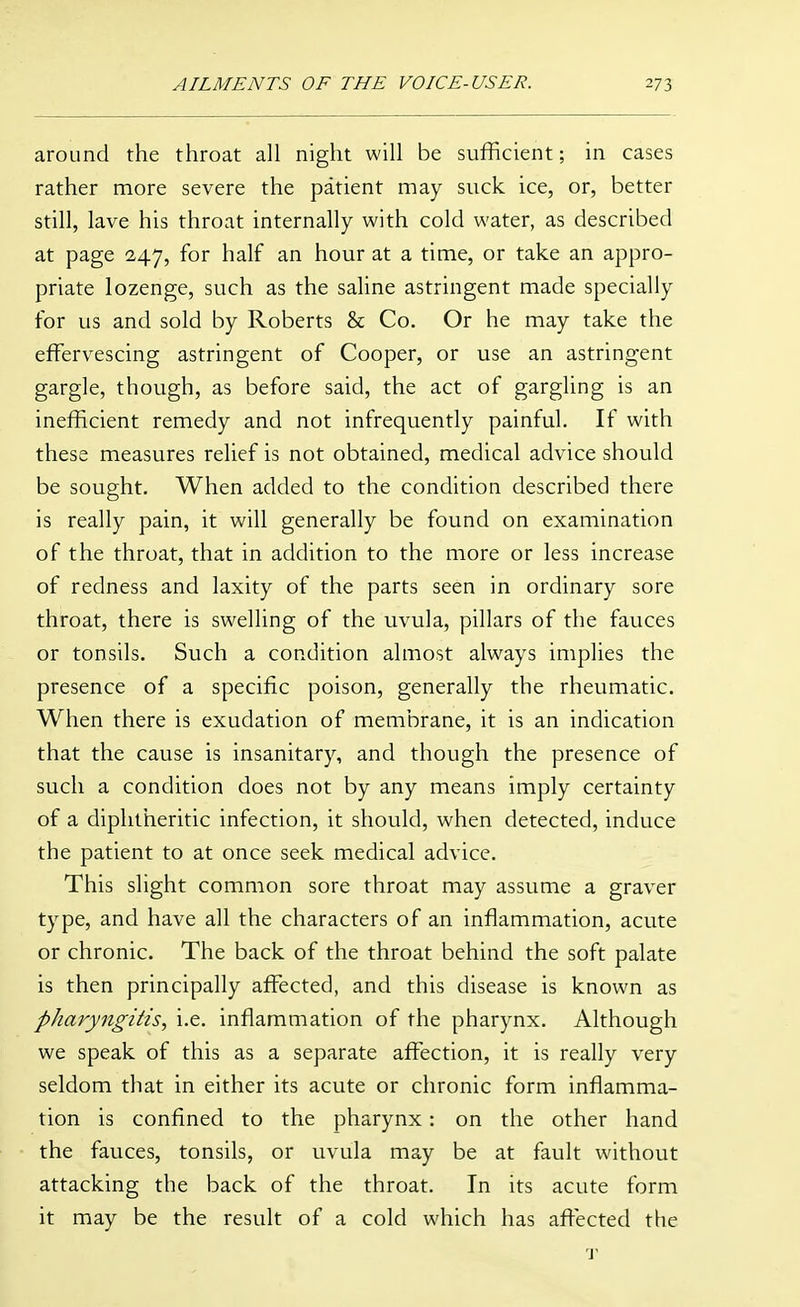 around the throat all night will be sufficient; in cases rather more severe the patient may suck ice, or, better still, lave his throat internally with cold water, as described at page 247, for half an hour at a time, or take an appro- priate lozenge, such as the saline astringent made specially for us and sold by Roberts & Co. Or he may take the effervescing astringent of Cooper, or use an astringent gargle, though, as before said, the act of gargling is an inefficient remedy and not infrequently painful. If with these measures relief is not obtained, medical advice should be sought. When added to the condition described there is really pain, it will generally be found on examination of the throat, that in addition to the more or less increase of redness and laxity of the parts seen in ordinary sore throat, there is swelling of the uvula, pillars of the fauces or tonsils. Such a condition almost always implies the presence of a specific poison, generally the rheumatic. When there is exudation of membrane, it is an indication that the cause is insanitary, and though the presence of such a condition does not by any means imply certainty of a diphtheritic infection, it should, when detected, induce the patient to at once seek medical advice. This slight common sore throat may assume a graver type, and have all the characters of an inflammation, acute or chronic. The back of the throat behind the soft palate is then principally affected, and this disease is known as pharyngitis, i.e. inflammation of the pharynx. Although we speak of this as a separate affection, it is really very seldom that in either its acute or chronic form inflamma- tion is confined to the pharynx: on the other hand the fauces, tonsils, or uvula may be at fault without attacking the back of the throat. In its acute form it may be the result of a cold which has affected the 'Y