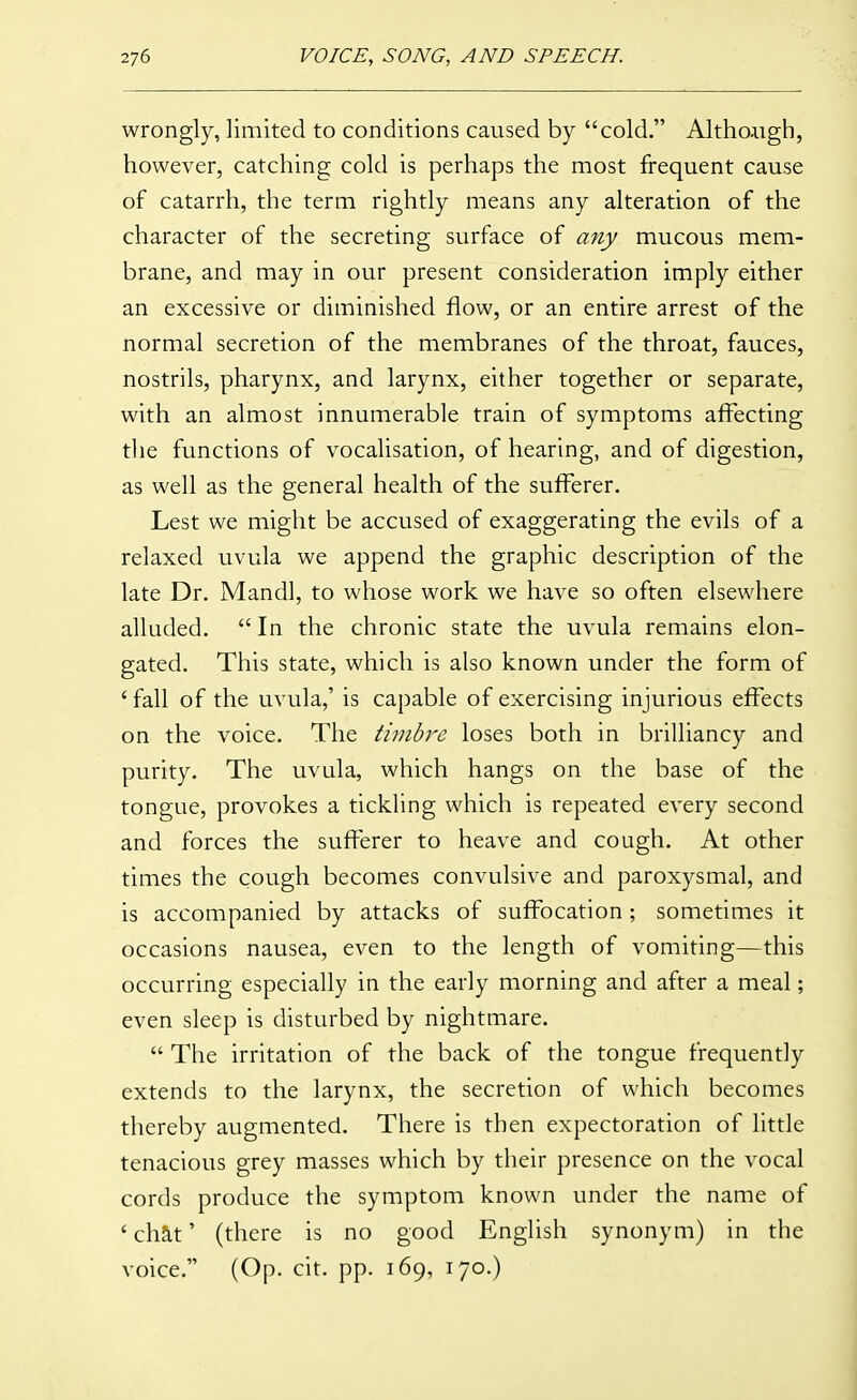 wrongly, limited to conditions caused by cold. Altho-iigh, however, catching cold is perhaps the most frequent cause of catarrh, the term rightly means any alteration of the character of the secreting surface of any mucous mem- brane, and may in our present consideration imply either an excessive or diminished flow, or an entire arrest of the normal secretion of the membranes of the throat, fauces, nostrils, pharynx, and larynx, either together or separate, with an almost innumerable train of symptoms affecting tlie functions of vocalisation, of hearing, and of digestion, as well as the general health of the sufferer. Lest we might be accused of exaggerating the evils of a relaxed uvula we append the graphic description of the late Dr. Mandl, to whose work we have so often elsewhere alluded.  In the chronic state the uvula remains elon- gated. This state, which is also known under the form of 'fall of the uvula,' is capable of exercising injurious effects on the voice. The timbj'c loses both in brilliancy and purity. The uvula, which hangs on the base of the tongue, provokes a tickling which is repeated every second and forces the sufferer to heave and cough. At other times the cough becomes convulsive and paroxysmal, and is accompanied by attacks of suffocation; sometimes it occasions nausea, even to the length of vomiting—this occurring especially in the early morning and after a meal; even sleep is disturbed by nightmare.  The irritation of the back of the tongue frequently extends to the larynx, the secretion of which becomes thereby augmented. There is then expectoration of little tenacious grey masses which by their presence on the vocal cords produce the symptom known under the name of ' chat' (there is no good English synonym) in the voice. (Op. cit. pp. 169, 170.)