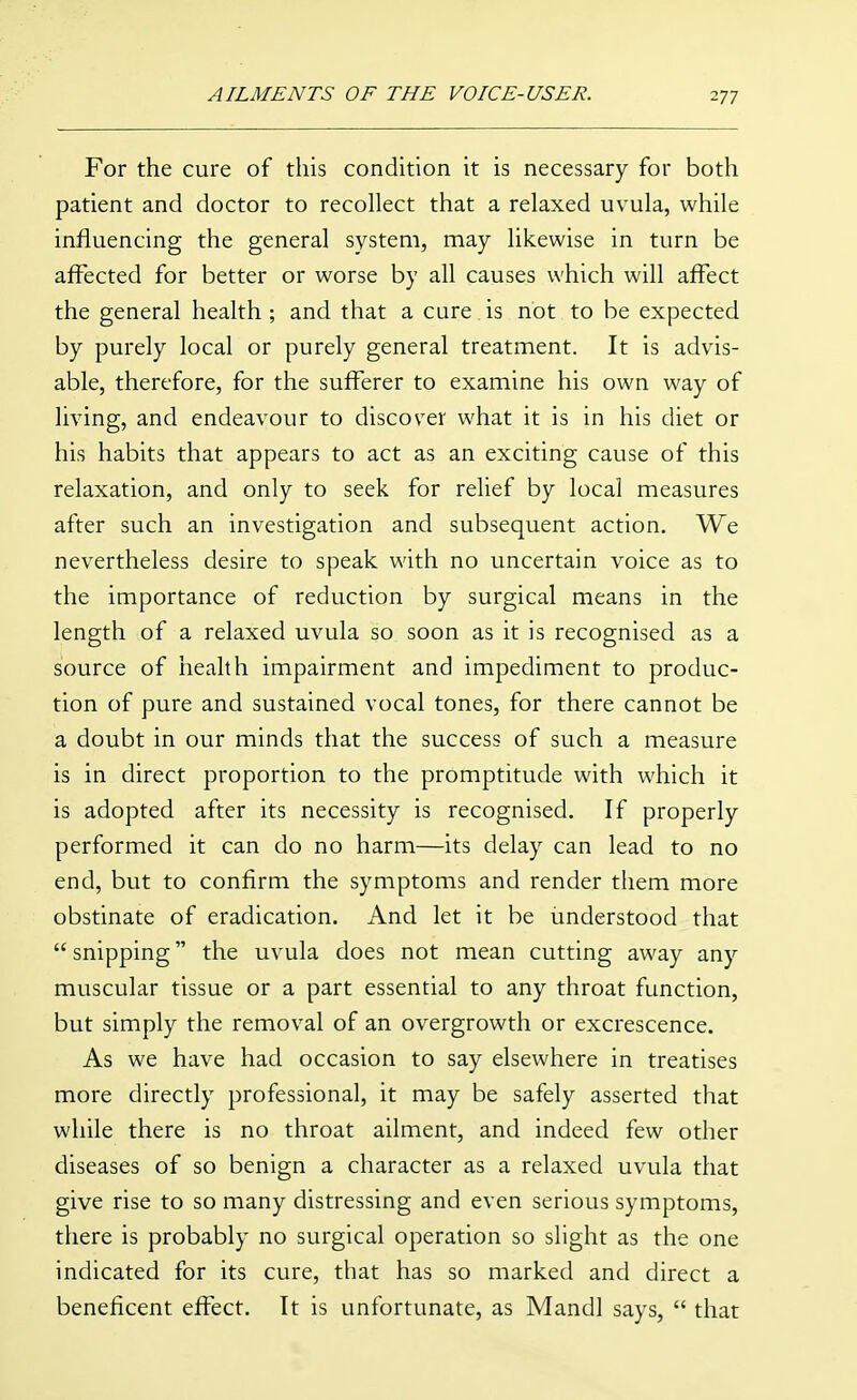 For the cure of this condition it is necessary for both patient and doctor to recollect that a relaxed uvula, while influencing the general system, may likewise in turn be affected for better or worse by all causes which will affect the general health ; and that a cure is not to be expected by purely local or purely general treatment. It is advis- able, therefore, for the sufferer to examine his own way of living, and endeavour to discover what it is in his diet or his habits that appears to act as an exciting cause of this relaxation, and only to seek for relief by local measures after such an investigation and subsequent action. We nevertheless desire to speak with no uncertain voice as to the importance of reduction by surgical means in the length of a relaxed uvula so soon as it is recognised as a source of health impairment and impediment to produc- tion of pure and sustained vocal tones, for there cannot be a doubt in our minds that the success of such a measure is in direct proportion to the promptitude with which it is adopted after its necessity is recognised. If properly performed it can do no harm—its delay can lead to no end, but to confirm the symptoms and render them more obstinate of eradication. And let it be iinderstood that  snipping the uvula does not mean cutting away any muscular tissue or a part essential to any throat function, but simply the removal of an overgrowth or excrescence. As we have had occasion to say elsewhere in treatises more directly professional, it may be safely asserted that while there is no throat ailment, and indeed few other diseases of so benign a character as a relaxed uvula that give rise to so many distressing and even serious symptoms, there is probably no surgical operation so slight as the one indicated for its cure, that has so marked and direct a beneficent effect. It is unfortunate, as Mandl says,  that