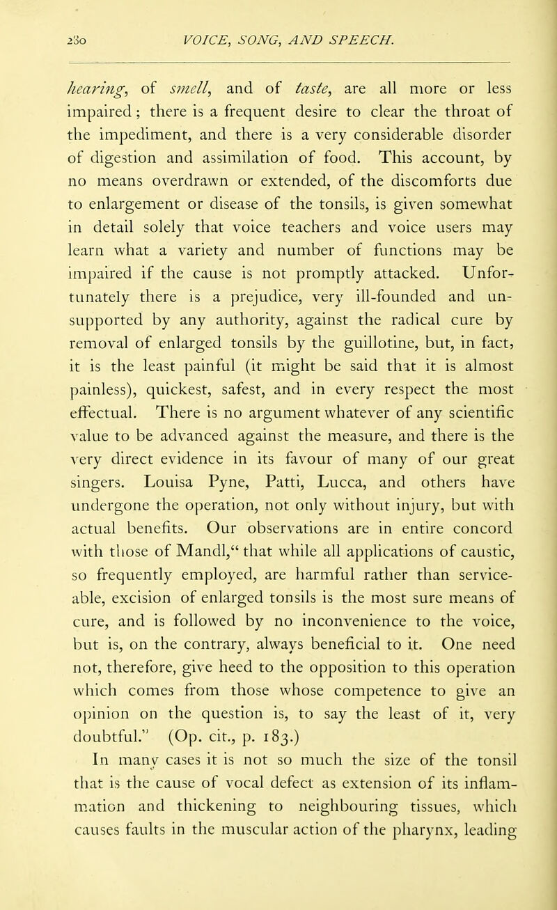 hearing, of smell, and of taste, are all more or less impaired ; there is a frequent desire to clear the throat of the impediment, and there is a very considerable disorder of digestion and assimilation of food. This account, by no means overdrawn or extended, of the discomforts due to enlargement or disease of the tonsils, is given somewhat in detail solely that voice teachers and voice users may learn what a variety and number of functions may be impaired if the cause is not promptly attacked. Unfor- tunately there is a prejudice, very ill-founded and un- supported by any authority, against the radical cure by removal of enlarged tonsils by the guillotine, but, in fact, it is the least painful (it might be said that it is almost painless), quickest, safest, and in every respect the most effectual. There is no argument whatever of any scientific value to be advanced against the measure, and there is the very direct evidence in its favour of many of our great singers. Louisa Pyne, Patti, Lucca, and others have vmdergone the operation, not only without injury, but with actual benefits. Our observations are in entire concord with those of Mandl, that while all applications of caustic, so frequently employed, are harmful rather than service- able, excision of enlarged tonsils is the most sure means of cure, and is followed by no inconvenience to the voice, but is, on the contrary, always beneficial to it. One need not, therefore, give heed to the opposition to this operation which comes from those whose competence to give an opinion on the question is, to say the least of it, very doubtful. (Op. cit., p. 183.) Ln many cases it is not so much the size of the tonsil that is the cause of vocal defect as extension of its infiam- m.ation and thickening to neighbouring tissues, which causes faults in the muscular action of the pharynx, leading