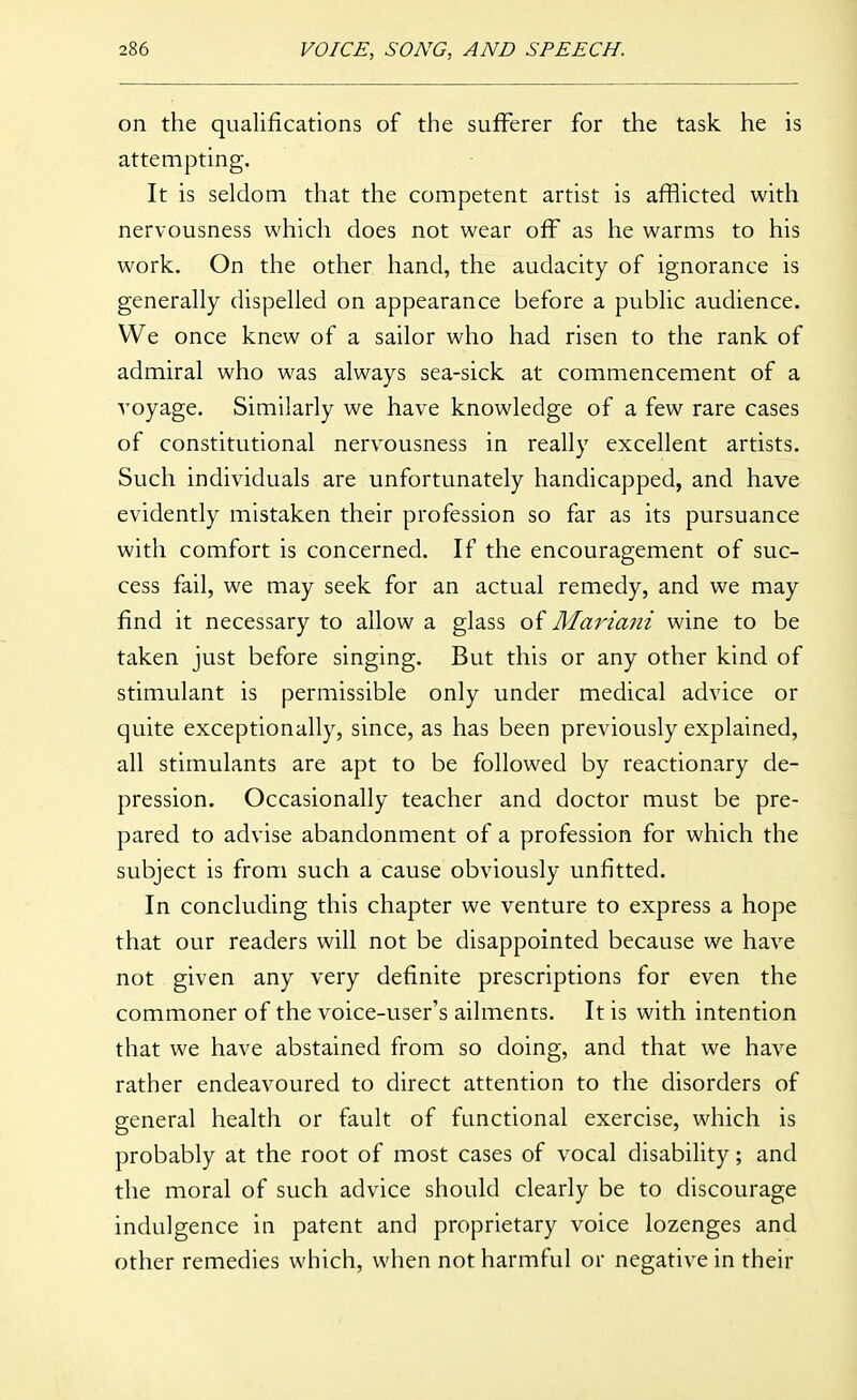 on the qualifications of the sufferer for the task he is attempting. It is seldom that the competent artist is afflicted with nervousness which does not wear off as he warms to his work. On the other hand, the audacity of ignorance is generally dispelled on appearance before a public audience. We once knew of a sailor who had risen to the rank of admiral who was always sea-sick at commencement of a voyage. Similarly we have knowledge of a few rare cases of constitutional nervousness in really excellent artists. Such individuals are unfortunately handicapped, and have evidently mistaken their profession so far as its pursuance with comfort is concerned. If the encouragement of suc- cess fail, we may seek for an actual remedy, and we may find it necessary to allow a glass of Mariani wine to be taken just before singing. But this or any other kind of stimulant is permissible only under medical advice or quite exceptionally, since, as has been previously explained, all stimulants are apt to be followed by reactionary de- pression. Occasionally teacher and doctor must be pre- pared to advise abandonment of a profession for which the subject is from such a cause obviously unfitted. In concluding this chapter we venture to express a hope that our readers will not be disappointed because we have not given any very definite prescriptions for even the commoner of the voice-user's ailments. It is with intention that we have abstained from so doing, and that we have rather endeavoured to direct attention to the disorders of general health or fault of functional exercise, which is probably at the root of most cases of vocal disability; and the moral of such advice should clearly be to discourage indulgence in patent and proprietary voice lozenges and other remedies which, when not harmful or negative in their