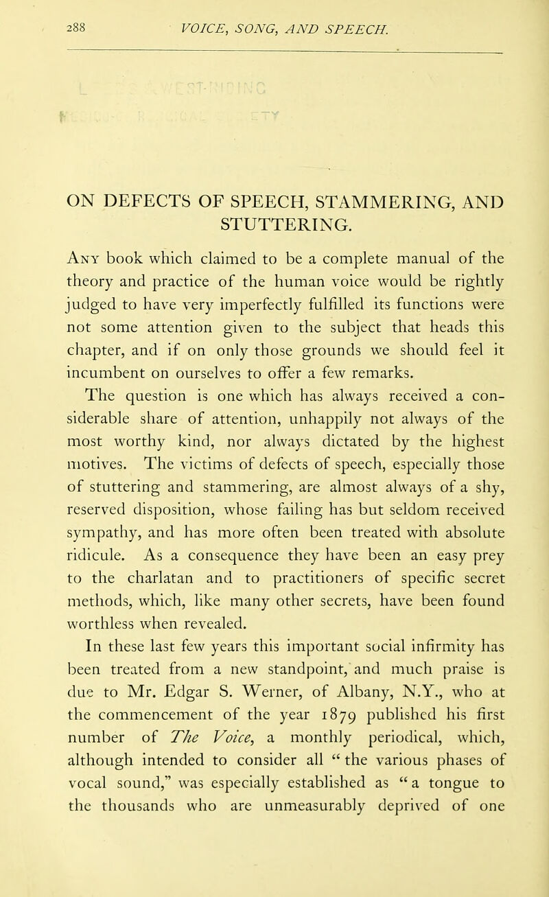 ON DEFECTS OF SPEECH, STAMMERING, AND STUTTERING. Any book which claimed to be a complete manual of the theory and practice of the human voice would be rightly judged to have very imperfectly fulfilled its functions were not some attention given to the subject that heads this chapter, and if on only those grounds we should feel it incumbent on ourselves to offer a few remarks. The question is one which has always received a con- siderable share of attention, unhappily not always of the most worthy kind, nor always dictated by the highest motives. The victims of defects of speech, especially those of stuttering and stammering, are almost always of a shy, reserved disposition, whose failing has but seldom received sympathy, and has more often been treated with absolute ridicule. As a consequence they have been an easy prey to the charlatan and to practitioners of specific secret methods, which, like many other secrets, have been found worthless when revealed. In these last few years this important social infirmity has been treated from a new standpoint, and much praise is due to Mr. Edgar S. Werner, of Albany, N.Y., who at the commencement of the year 1879 published his first number of The Voice, a monthly periodical, which, although intended to consider all  the various phases of vocal sound, was especially established as  a tongue to the thousands who are unmeasurably deprived of one