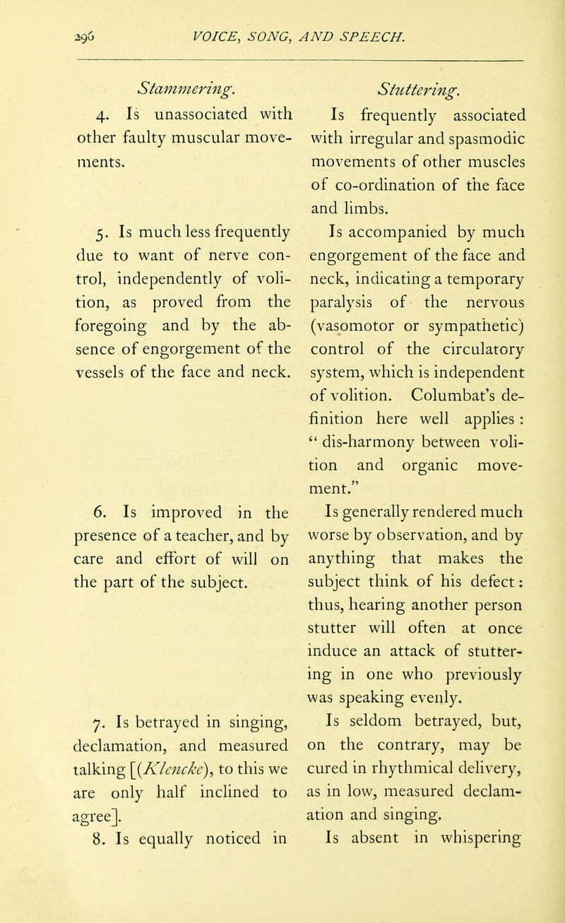 Stammering. 4. Is unassociated with other fauky muscular move- ments. 5. Is much less frequently due to want of nerve con- trol, independently of voli- tion, as proved from the foregoing and by the ab- sence of engorgement of the vessels of the face and neck. 6. Is improved in the presence of a teacher, and by care and effort of will on the part of the subject. 7. Is betrayed in singing, declamation, and measured talking \{Klencke), to this we are only half inclined to agree]. 8. Is equally noticed in Shitteriiig. Is frequently associated with irregular and spasmodic movements of other muscles of co-ordination of the face and limbs. Is accompanied by much engorgement of the face and neck, indicating a temporary paralysis of the nervous (vasomotor or sympathetic) control of the circulatory system, which is independent of volition. Columbat's de- finition here well applies :  dis-harmony between voli- tion and organic move- ment. Is generally rendered much worse by observation, and by anything that makes the subject think of his defect: thus, hearing another person stutter will often at once induce an attack of stutter- ing in one who previously was speaking evenly. Is seldom betrayed, but, on the contrary, may be cured in rhythmical delivery, as in low, measured declam- ation and singing. Is absent in whispering