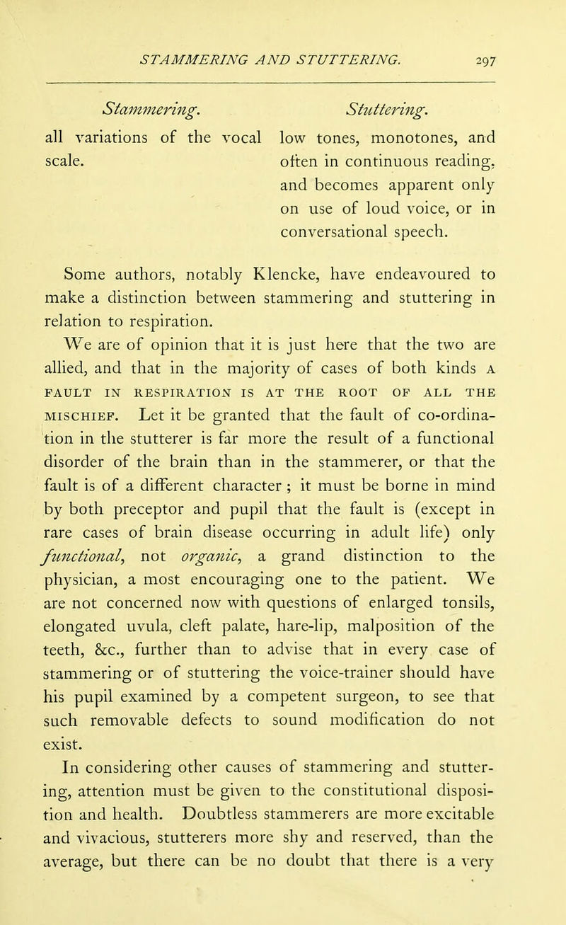 Stammering. Stuttering. all variations of the vocal low tones, monotones, and scale. often in continuous reading, and becomes apparent only on use of loud voice, or in conversational speech. Some authors, notably Klencke, have endeavoured to make a distinction between stammering and stuttering in relation to respiration. We are of opinion that it is just here that the two are allied, and that in the majority of cases of both kinds a FAULT IN RESPIRATIOxV IS AT THE ROOT OF ALL THE MISCHIEF. Let it be granted that the fault of co-ordina- tion in the stutterer is far more the result of a functional disorder of the brain than in the stammerer, or that the fault is of a different character ; it must be borne in mind by both preceptor and pupil that the fault is (except in rare cases of brain disease occurring in adult life) only functional, not organic, a grand distinction to the physician, a most encouraging one to the patient. We are not concerned now with questions of enlarged tonsils, elongated uvula, cleft palate, hare-lip, malposition of the teeth, &c., further than to advise that in every case of stammering or of stuttering the voice-trainer should have his pupil examined by a competent surgeon, to see that such removable defects to sound modification do not exist. In considering other causes of stammering and stutter- ing, attention must be given to the constitutional disposi- tion and health. Doubtless stammerers are more excitable and vivacious, stutterers more shy and reserved, than the average, but there can be no doubt that there is a very