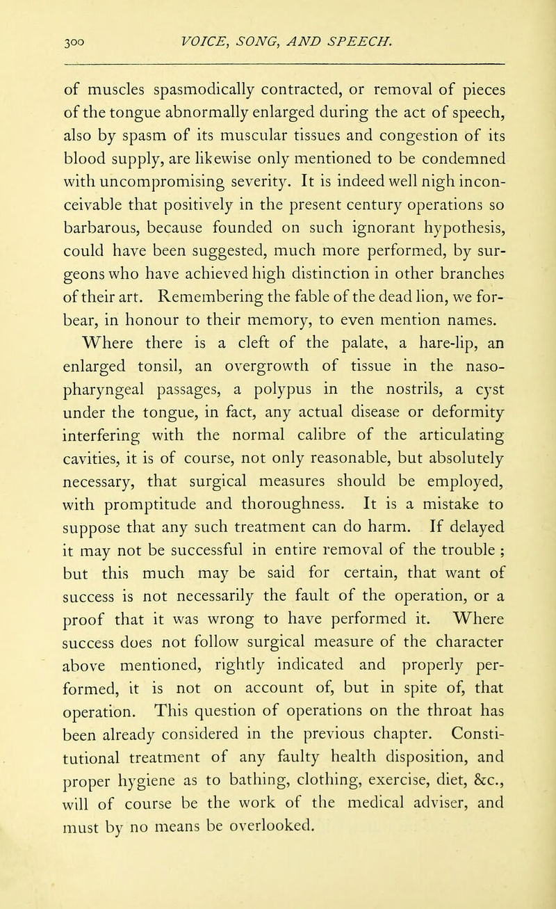 of muscles spasmodically contracted, or removal of pieces of the tongue abnormally enlarged during the act of speech, also by spasm of its muscular tissues and congestion of its blood supply, are likewise only mentioned to be condemned with uncompromising severity. It is indeed well nigh incon- ceivable that positively in the present century operations so barbarous, because founded on such ignorant hypothesis, could have been suggested, much more performed, by sur- geons who have achieved high distinction in other branches of their art. Remembering the fable of the dead lion, we for- bear, in honour to their memory, to even mention names. Where there is a cleft of the palate, a hare-lip, an enlarged tonsil, an overgrowth of tissue in the naso- pharyngeal passages, a polypus in the nostrils, a cyst under the tongue, in fact, any actual disease or deformity interfering with the normal calibre of the articulating cavities, it is of course, not only reasonable, but absolutely necessary, that surgical measures should be employed, with promptitude and thoroughness. It is a mistake to suppose that any such treatment can do harm. If delayed it may not be successful in entire removal of the trouble ; but this much may be said for certain, that want of success is not necessarily the fault of the operation, or a proof that it was wrong to have performed it. Where success does not follow surgical measure of the character above mentioned, rightly indicated and properly per- formed, it is not on account of, but in spite of, that operation. This question of operations on the throat has been already considered in the previous chapter. Consti- tutional treatment of any faulty health disposition, and proper hygiene as to bathing, clothing, exercise, diet, &c., will of course be the work of the medical adviser, and must by no means be overlooked.