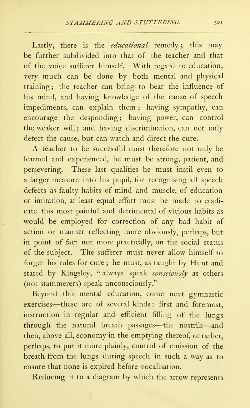 Lastly, there is the educational remedy ; this may be further subdivided into that of the teacher and that of the voice sufferer himself. With regard to education, very much can be done by both mental and physical training; the teacher can bring to bear the influence of his mind, and having knowledge of the cause of speech impediments, can explain them ; having sympathy, can encourage the desponding; having power, can control the weaker will; and having discrimination, can not only detect the cause, but can watch and direct the cure. A teacher to be successful must therefore not only be learned and experienced, he must be strong, patient, and persevering. These last qualities he must instil even to a larger measure into his pupil, for recognising all speech defects as faulty habits of mind and muscle, of education or imitation, at least equal effort must be made to eradi- cate this most painful and detrimental of vicious habits as would be employed for correction of any bad habit of action or manner reflecting more obviously, perhaps, but in point of fact not more practically, on the social status of the subject. The sufferer must never allow himself to forget his rules for cure ; he must, as taught by Hunt and stated by Kingsley,  always speak consciously as others (not stammerers) speak unconsciously. Beyond this mental education, come next gymnastic exercises—these are of several kinds: first and foremost, instruction in regular and efficient filling of the lungs through the natural breath passages—the nostrils—and then, above all, economy in the emptying thereof, or rather, perhaps, to put it more plainly, control of emission of the breath from the lungs during speech in such a way as to ensure that none is expired before vocalisation. Reducing it to a diagram by which the arrow represents