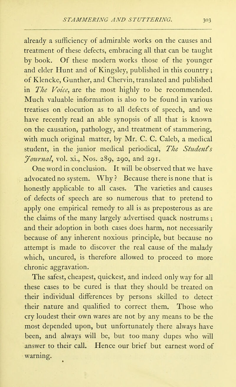 already a sufficiency of admirable works on the causes and treatment of these defects, embracing all that can be taught by book. Of these modern works those of the younger and elder Hunt and of Kingsley, published in this country; of Klencke, Gunther, and Chervin, translated and published in The Voice, are the most highly to be recommended. Much valuable information is also to be found in various treatises on elocution as to all defects of speech, and we have recently read an able synopsis of all that is known on the causation, pathology, and treatment of stammering, with much original matter, by Mr. C. C. Caleb, a medical student, in the junior medical periodical, The Student's journal, vol. xi., Nos. 289, 290, and 291. One word in conclusion. It will be observed that we have advocated no system. Why ? Because there is none that is honestly applicable to all cases. The varieties and causes of defects of speech are so numerous that to pretend to apply one empirical remedy to all is as preposterous as are the claims of the many largely advertised quack nostrums; and their adoption in both cases does harm, not necessarily because of any inherent noxious principle, but because no attempt is made to discover the real cause of the malady which, uncured, is therefore allowed to proceed to more chronic aggravation. The safest, cheapest, quickest, and indeed only way for all these cases to be cured is that they should be treated on their individual differences by persons skilled to detect their nature and qualified to correct them. Those who cry loudest their own wares are not by any means to be the most depended upon, but unfortunately there always have been, and always will be, but too many dupes who will answer to their call. Hence our brief but earnest word of ■ warning.