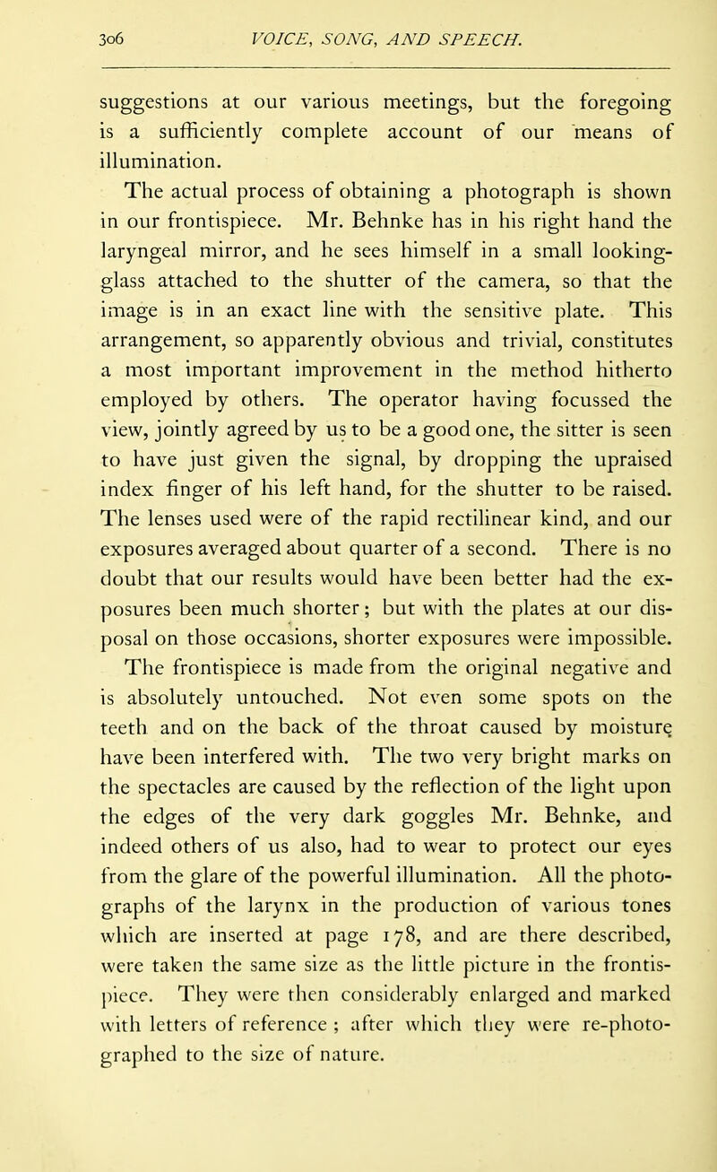 suggestions at our various meetings, but the foregoing is a sufficiently complete account of our means of illumination. The actual process of obtaining a photograph is shown in our frontispiece. Mr. Behnke has in his right hand the laryngeal mirror, and he sees himself in a small looking- glass attached to the shutter of the camera, so that the image is in an exact line with the sensitive plate. This arrangement, so apparently obvious and trivial, constitutes a most important improvement in the method hitherto employed by others. The operator having focussed the view, jointly agreed by us to be a good one, the sitter is seen to have just given the signal, by dropping the upraised index finger of his left hand, for the shutter to be raised. The lenses used were of the rapid rectilinear kind, and our exposures averaged about quarter of a second. There is no doubt that our results would have been better had the ex- posures been much shorter; but with the plates at our dis- posal on those occasions, shorter exposures were impossible. The frontispiece is made from the original negative and is absolutely untouched. Not even some spots on the teeth and on the back of the throat caused by moisture have been interfered with. The two very bright marks on the spectacles are caused by the reflection of the light upon the edges of the very dark goggles Mr. Behnke, and indeed others of us also, had to wear to protect our eyes from the glare of the powerful illumination. All the photo- graphs of the larynx in the production of various tones which are inserted at page 178, and are there described, were taken the same size as the little picture in the frontis- piece. They were then considerably enlarged and marked with letters of reference ; after which they were re-photo- graphed to the size of nature.