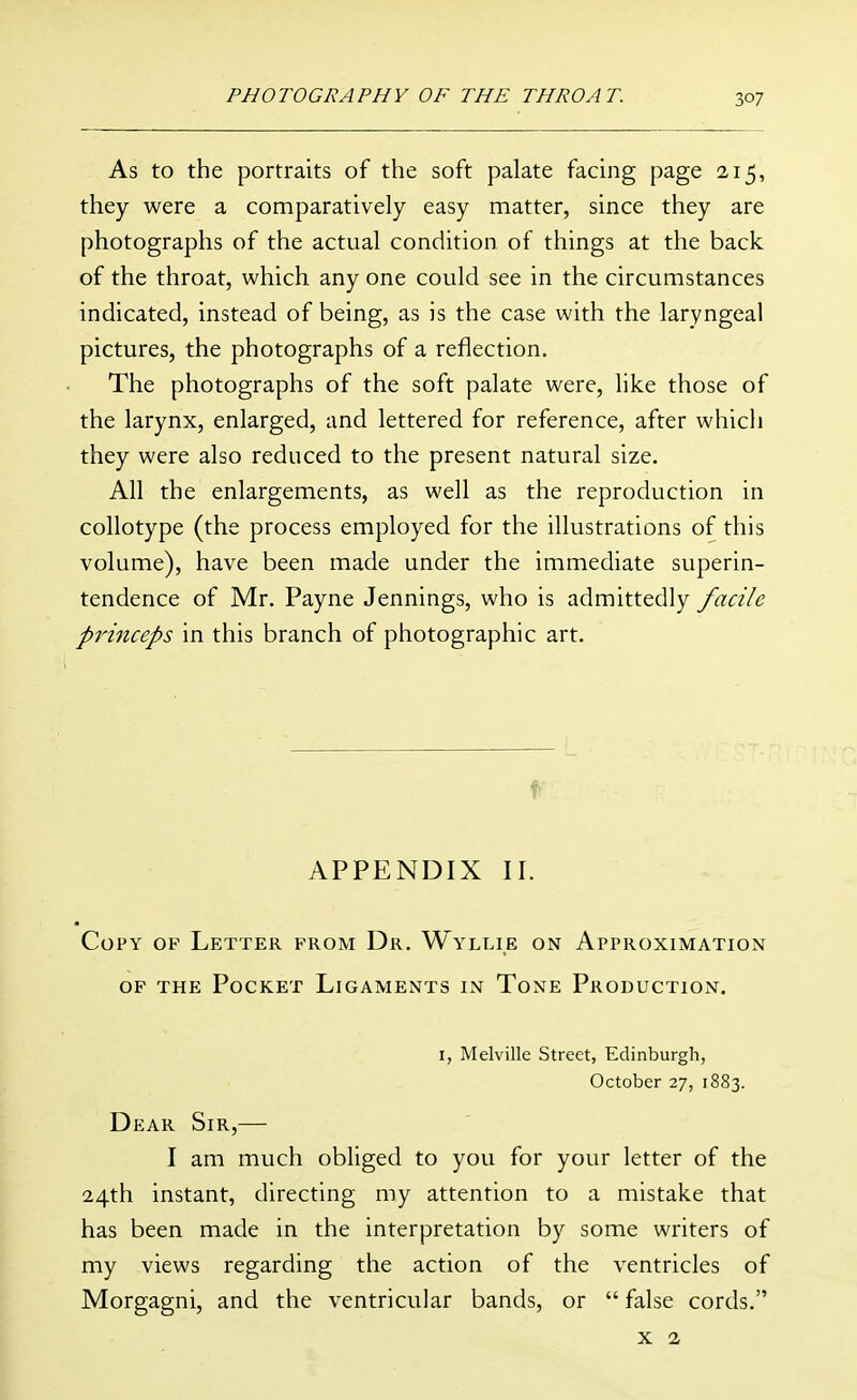 As to the portraits of the soft palate facing page 215, they were a comparatively easy matter, since they are photographs of the actual condition of things at the back of the throat, which any one could see in the circumstances indicated, instead of being, as is the case with the laryngeal pictures, the photographs of a reflection. The photographs of the soft palate were, like those of the larynx, enlarged, and lettered for reference, after which they were also reduced to the present natural size. All the enlargements, as well as the reproduction in collotype (the process employed for the illustrations of this volume), have been made under the immediate superin- tendence of Mr. Payne Jennings, who is admittedly facile princeps in this branch of photographic art. f APPENDIX II. Copy op Letter from Dr. Wyllie on Approximation OF THE Pocket Ligaments in Tone Production. I, Melville Street, Edinburgh, October 27, 1883. Dear Sir,— I am much obliged to you for your letter of the 24th instant, directing my attention to a mistake that has been made in the interpretation by some writers of my views regarding the action of the ventricles of Morgagni, and the ventricular bands, or  false cords. X 2