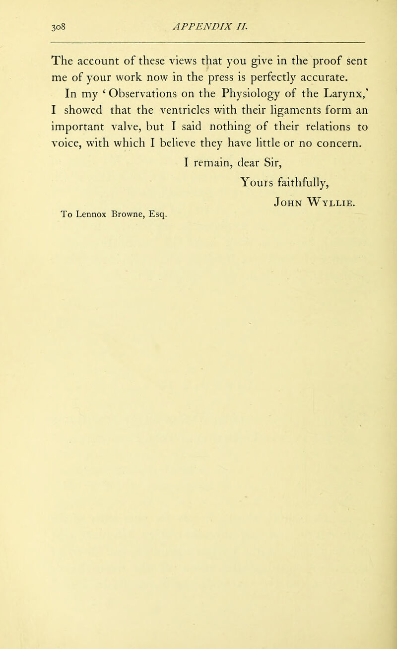 The account of these views that you give in the proof sent me of your work now in the press is perfectly accurate. In my ' Observations on the Physiology of the Larynx,' I showed that the ventricles with their ligaments form an important valve, but I said nothing of their relations to voice, with which I believe they have little or no concern. I remain, dear Sir, Yours faithfully, John Wyllie. To Lennox Browne, Esq.