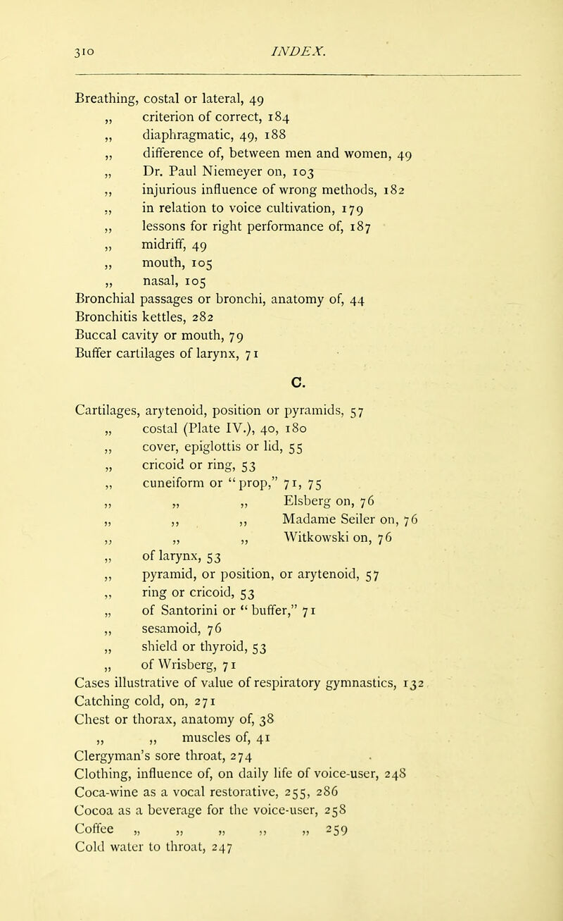 3IO INDEX. Breathing, costal or lateral, 49 „ criterion of correct, 184 „ diaphragmatic, 49, 188 „ difference of, between men and women, 49 „ Dr. Paul Niemeyer on, 103 „ injurious influence of wrong methods, 182 ,, in relation to voice cultivation, 179 „ lessons for right performance of, 187 „ midriff, 49 „ mouth, 105 „ nasal, 105 Bronchial passages or bronchi, anatomy of, 44 Bronchitis kettles, 282 Buccal cavity or mouth, 79 Buffer cartilages of larynx, 71 Cartilages, arytenoid, position or pyramids, 57 „ costal (Plate IV.), 40, 180 „ cover, epiglottis or lid, 55 „ cricoid or ring, 53 „ cuneiform or prop, 71, 75 „ „ „ Elsberg on, 76 „ ,, Madame Seller on, 76 ,j „ ,, Witkowski on, 76 „ of larynx, 53 „ pyramid, or position, or arytenoid, 57 „ ring or cricoid, 53 „ of Santorini or  buffer, 71 „ sesamoid, 76 „ shield or thyroid, 53 „ of Wrisberg, 71 Cases illustrative of value of respiratory gymnastics, 132 Catching cold, on, 271 Chest or thorax, anatomy of, 38 „ ,, muscles of, 41 Clergyman's sore throat, 274 Clothing, influence of, on daily life of voice-user, 248 Coca-wine as a vocal restorative, 255, 286 Cocoa as a beverage for the voice-user, 258 Coffee „ „ „ ,, „ 259 Cold water to throat, 247