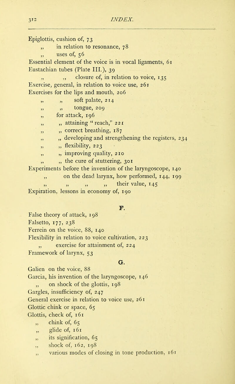 Epiglottis, cushion of, 73 ,, in relation to resonance, 78 ,, uses of, 56 Essential element of the voice is in vocal ligaments, 61 Eustachian tubes (Plate III.), 39 „ ,, closure of, in relation to voice, 135 Exercise, general, in relation to voice use, 261 Exercises for the lips and mouth, 206 „ „ soft palate, 214 ,, „ tongue, 209 „ for attack, 196 „ ,, attaining  reach, 221 „ ,, correct breathing, 187 „ „ developing and strengthening the registers, 234 „ ,, flexibility, 223 „ „ improving quality, 210 „ „ the cure of stuttering, 301 Experiments before the invention of the laryngoscope, 140 „ on the dead larynx, how performed, 144, 199 „ „ „ „ their value, 145 Expiration, lessons in economy of, 190 P. False theory of attack, 198 Falsetto, 177, 238 Ferrein on the voice, 88, 140 Flexibility in relation to voice cultivation, 223 „ exercise for attainment of, 224 Framework of larynx, 53 G. Galien on the voice, 88 Garcia, his invention of the laryngoscope, 146 „ on shock of the glottis, 198 Gargles, insufficiency of, 247 General exercise in relation to voice use, 261 Glottic chink or space, 65 Glottis, check of, 161 ,, chink of, 65 „ ghde of, 161 „ its signification, 65 ,, shock of, 162, 198 „ various modes of closing in tone production, i6t