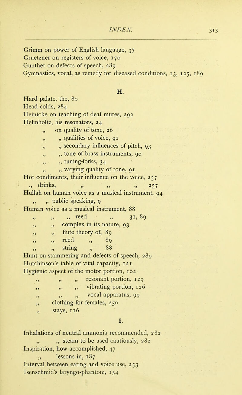 3'3 Grimm on power of English language, 37 Gruetzner on registers of voice, 170 Gunther on defects of speech, 289 Gymnastics, vocal, as remedy for diseased conditions, 13, 125, 189 H. Hard palate, the, 80 Head colds, 284 Heinicke on teaching of deaf mutes, 292 Helmholtz, his resonators, 24 „ on quality of tone, 26 ,, „ qualities of voice, 91 ,, ,, secondary influences of pitch, 93 ,, ,, tone of brass instruments, 90 „ „ tuning-forks, 34 „ „ varying quality of tone, 91 Hot condiments, their influence on the voice, 257 „ drinks, „ „ ,,257 Hullah on human voice as a musical instrument, 94 „ „ public speaking, 9 Human voice as a musical instrument, 88 „ „ „ reed „ 31, 89 „ „ complex in its nature, 93 „ ,, flute theory of, 89 „ „ reed „ 89 „ „ string „ 88 Hunt on stammering and defects of speech, 289 Hutchinson's table of vital capacity, 121 Hygienic aspect of the motor portion, 102 „ „ „ resonant portion, 129 ,, „ ,, vibrating portion, 126 ,, „ „ vocal apparatus, 99 „ clothing for females, 250 „ stays, 116 I. Inhalations of neutral ammonia recommended, 282 ,, ,, steam to be used cautiously, 282 Inspiration, how accomplished, 47 „ lessons in, 187 Interval between eating and voice use, 253 Isenschmid's laryngo-phantom, 154