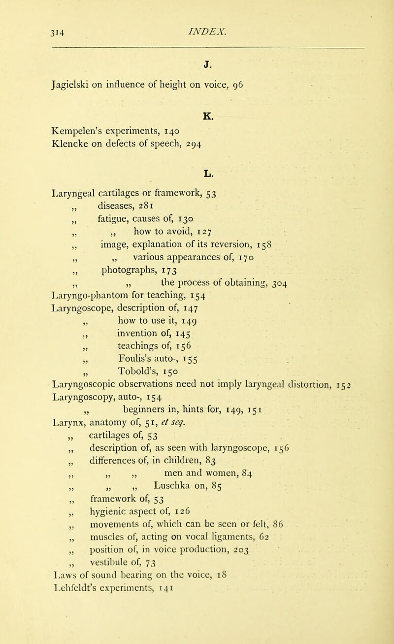 J. Jagielski on influence of height on voice, 96 K. Kempelen's experiments, 140 Klencke on defects of speech, 294 L. Laryngeal cartilages or framework, 53 ,, diseases, 281 „ fatigue, causes of, 130 „ ,, how to avoid, 127 „ image, explanation of its reversion, 158 „ „ various appearances of, 170 „ photographs, 173 ,, „ the process of obtaining, 304 Laryngo-phantom for teaching, 154 Laryngoscope, description of, 147 ,, how to use it, 149 ,, invention of, 145 „ teachings of, 156 „ Foulis's auto-, 155 „ Tobold's, 150 Laryngoscopic observations need not imply laryngeal distortion, 152 Laryngoscopy, auto-, 154 ,, beginners in, hints for, 149, 151 Larynx, anatomy of, 51, et seq. ,, cartilages of, 53 „ description of, as seen with laryngoscope, 156 „ differences of, in children, 83 „ ,, ,, men and women, 84 „ „ „ Luschka on, 85 ,, framework of, 53 ,, hygienic aspect of, 126 ,, movements of, which can be seen or felt, 86 „ muscles of, acting on vocal ligaments, 62 „ position of, in voice production, 203 ,, vestibule of, 73 Laws of sound bearing on the voice, 18 Lehfeldt's experiments, 141