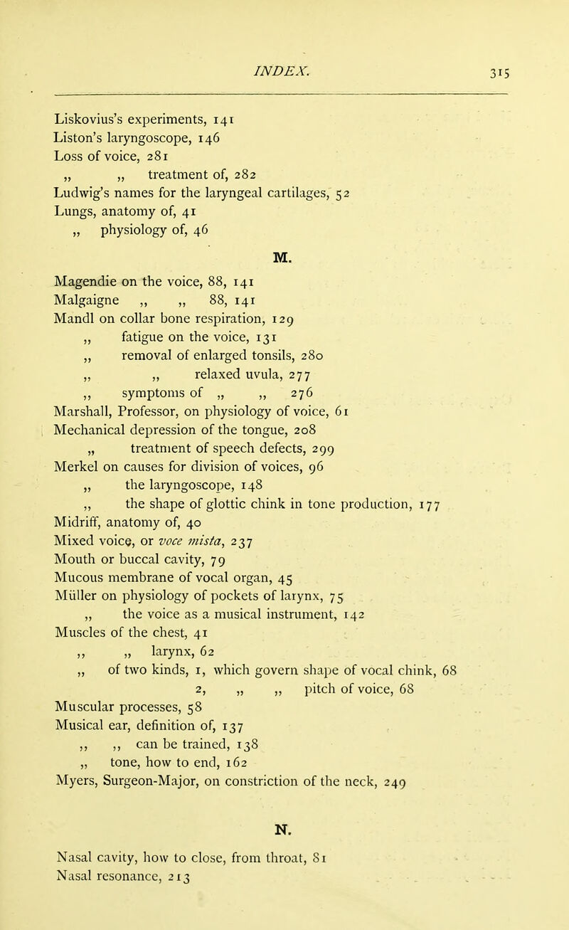 Liskovius's experiments, 141 Listen's laryngoscope, 146 Loss of voice, 281 „ ,, treatment of, 282 Ludwig's names for the laryngeal cartilages, 52 Lungs, anatomy of, 41 „ physiology of, 46 M. Magendie on the voice, 88, 141 Malgaigne ,, ,, 88, 141 Mandl on collar bone respiration, 129 ,, fatigue on the voice, 131 „ removal of enlarged tonsils, 280 „ ,, relaxed uvula, 277 ,, symptoms of „ „ 276 Marshall, Professor, on physiology of voice, 61 Mechanical depression of the tongue, 208 „ treatment of speech defects, 299 Merkel on causes for division of voices, 96 „ the laryngoscope, 148 ,, the shape of glottic chink in tone production, 177 Midriff, anatomy of, 40 Mixed voice, or voce jnista, 237 Mouth or buccal cavity, 79 Mucous membrane of vocal organ, 45 Miiller on physiology of pockets of larynx, 75 ,, the voice as a musical instrument, 142 Muscles of the chest, 41 „ larynx, 62 „ of two kinds, i, which govern shape of vocal chink, 68 2, „ ,, pitch of voice, 68 Muscular processes, 58 Musical ear, definition of, 137 ,, ,, can be trained, 138 „ tone, how to end, 162 Myers, Surgeon-Major, on constriction of the neck, 249 N. Nasal cavity, how to close, from throat, 8i Nasal resonance, 213