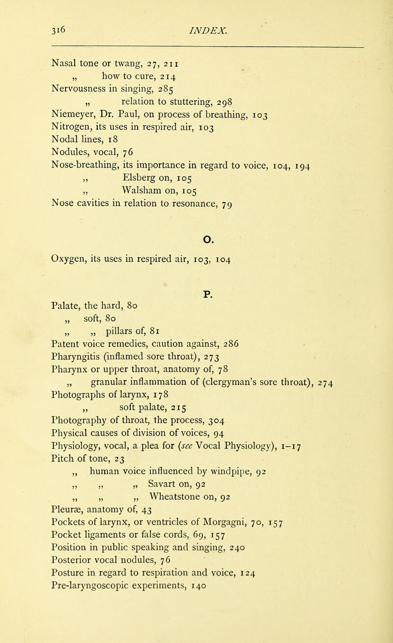 Nasal tone or twang, 27, 211 „ how to cure, 214 Nervousness in singing, 285 „ relation to stuttering, 298 Niemeyer, Dr. Paul, on process of breathing, 103 Nitrogen, its uses in respired air, 103 Nodal lines, 18 Nodules, vocal, 76 Nose-breathing, its importance in regard to voice, 104, 194 „ Elsberg on, 105 „ Walsham on, 105 Nose cavities in relation to resonance, 79 O. Oxygen, its uses in respired air, 103, 104 P. Palate, the hard, 80 „ soft, 80 „ „ pillars of, 81 Patent voice remedies, caution against, 286 Pharyngitis (inflamed sore throat), 273 Pharynx or upper throat, anatomy of, 7 8 „ granular inflammation of (clergyman's sore throat), 274 Photographs of larynx, 178 ,, soft palate, 215 Photography of throat, the process, 304 Physical causes of division of voices, 94 Physiology, vocal, a plea for {see Vocal Physiology), 1-17 Pitch of tone, 23 ,, human voice influenced by windpipe, 92 „ ,, „ Savart on, 92 „ „ „ Wheatstone on, 92 Pleurae, anatomy of, 43 Pockets of larynx, or ventricles of Morgagni, 70, 157 Pocket ligaments or false cords, 69, 157 Position in public speaking and singing, 240 Posterior vocal nodules, 76 Posture in regard to respiration and voice, 124 Pre-laryngoscopic experiments, 140