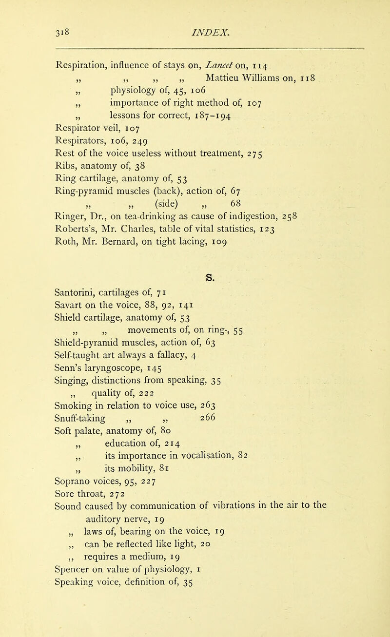 Respiration, influence of stays on, Lancet on, 114 „ „ ,, „ Mattieu Williams on, 118 „ physiology of, 45, 106 ,, importance of right method of, 107 „ lessons for correct, 187-194 Respirator veil, 107 Respirators, 106, 249 Rest of the voice useless without treatment, 275 Ribs, anatomy of, 38 Ring cartilage, anatomy of, 53 Ring-pyramid muscles (back), action of, 67 „ „ (side) „ 68 Ringer, Dr., on tea-drinking as cause of indigestion, 258 Roberts's, Mr. Charles, table of vital statistics, 123 Roth, Mr. Bernard, on tight lacing, 109 S. Santorini, cartilages of, 71 Savart on the voice, 88, 92, 141 Shield cartilage, anatomy of, 53 „ „ movements of, on ring-, 55 Shield-pyramid muscles, action of, 63 Self-taught art always a fallacy, 4 Senn's laryngoscope, 145 Singing, distinctions from speaking, 35 . ,, quality of, 222 Smoking in relation to voice use, 263 Snuff-taking ,, „ 266 Soft palate, anatomy of, 80 „ education of, 214 ,,. its importance in vocalisation, 82 „ its mobility, 81 Soprano voices, 95, 227 Sore throat, 272 Sound caused by communication of vibrations in the air to the auditory nerve, 19 „ laws of, bearing on the voice, 19 ,, can be reflected like light, 20 ,, requires a medium, 19 Spencer on value of physiology, i Speaking voice, definition of, 35