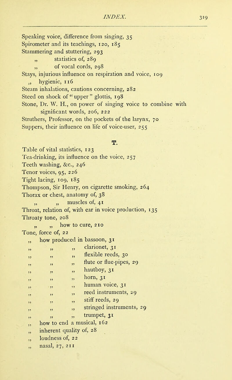 Speaking voice, difference from singing, 35 Spirometer and its teachings, 120, 185 Stammering and stuttering, 293 „ statistics of, 289 „ of vocal cords, 298 Stays, injurious influence on respiration and voice, 109 „ hygienic, 116 Steam inhalations, cautions concerning, 282 Steed on shock of upper glottis, 198 Stone, Dr. W. H., on power of singing voice to combine with significant words, 206, 222 Struthers, Professor, on the pockets of the larynx, 70 Suppers, their influence on life of voice-user, 255 T. Table of vital statistics, 123 Tea-drinking, its influence on the voice, 257 Teeth washing, &c., 246 Tenor voices, 95, 226 Tight lacing, 109, 185 Thompson, Sir Henry, on cigarette smoking, 264 Thorax or chest, anatomy of, 38 ,, „ muscles of, 41 Throat, relation of, with ear in voice production, 135 Throaty tone, 208 „ „ how to cure, 210 Tone, force of, 22 how produced in bassoon, 31 „ „ clarionet, 31 „ „ flexible reeds, 30 „ „ flute or flue-pipes, 29 „ „ hautboy, 31 » horn, 31 „ ,, human voice, 31 „ „ reed instruments, 29 „ „ stiff reeds, 29 „ ,, stringed instruments, 29 „ trumpet, 31 how to end a musical, 162 inherent quality of, 28 loudness of, 22 nasal, 27, 211