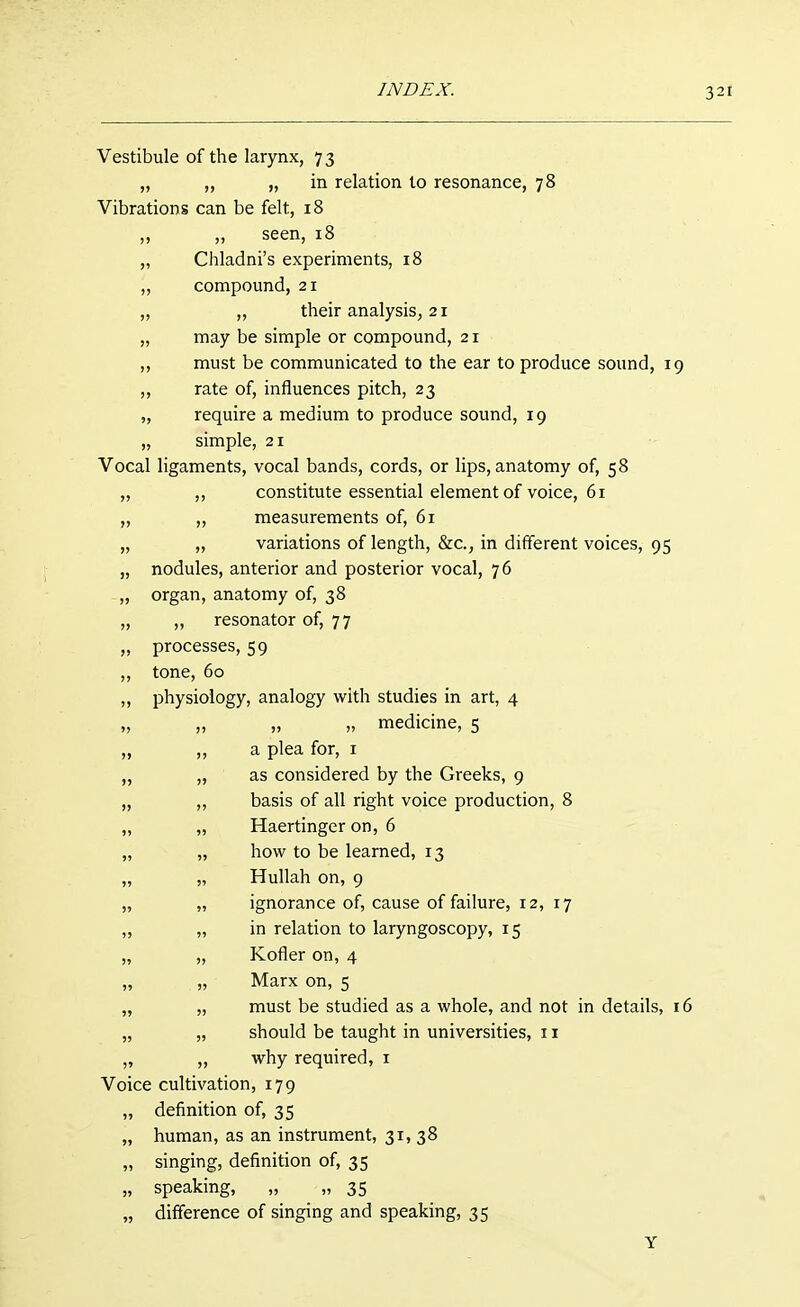 Vestibule of the larynx, 73 „ ,, „ in relation to resonance, 78 Vibrations can be felt, 18 ,, seen, 18 Chladni's experiments, 18 compound, 21 ,, their analysis, 21 may be simple or compound, 21 must be communicated to the ear to produce sound, 19 rate of, influences pitch, 23 require a medium to produce sound, 19 simple, 21 Vocal ligaments, vocal bands, cords, or lips, anatomy of, 58 „ ,, constitute essential element of voice, 61 „ „ measurements of, 61 „ „ variations of length, &c., in diflerent voices, 95 „ nodules, anterior and posterior vocal, 76 „ organ, anatomy of, 38 „ ,, resonator of, 77 „ processes, 59 ,, tone, 60 ,, physiology, analogy with studies in art, 4 „ „ „ „ medicine, 5 „ ,, a plea for, i „ „ as considered by the Greeks, 9 „ ,, basis of all right voice production, 8 „ „ Haertinger on, 6 „ „ how to be learned, 13 „ „ Hullah on, 9 „ „ ignorance of, cause of failure, 12, 17 „ „ in relation to laryngoscopy, 15 „ „ Kofler on, 4 „ „ Marx on, 5 „ „ must be studied as a whole, and not in details, 16 „ „ should be taught in universities, 11 „ „ why required, i Voice cultivation, 179 „ definition of, 35 „ human, as an instrument, 31, 38 „ singing, definition of, 35 „ speaking, „ „ 35 „ difference of singing and speaking, 35 Y