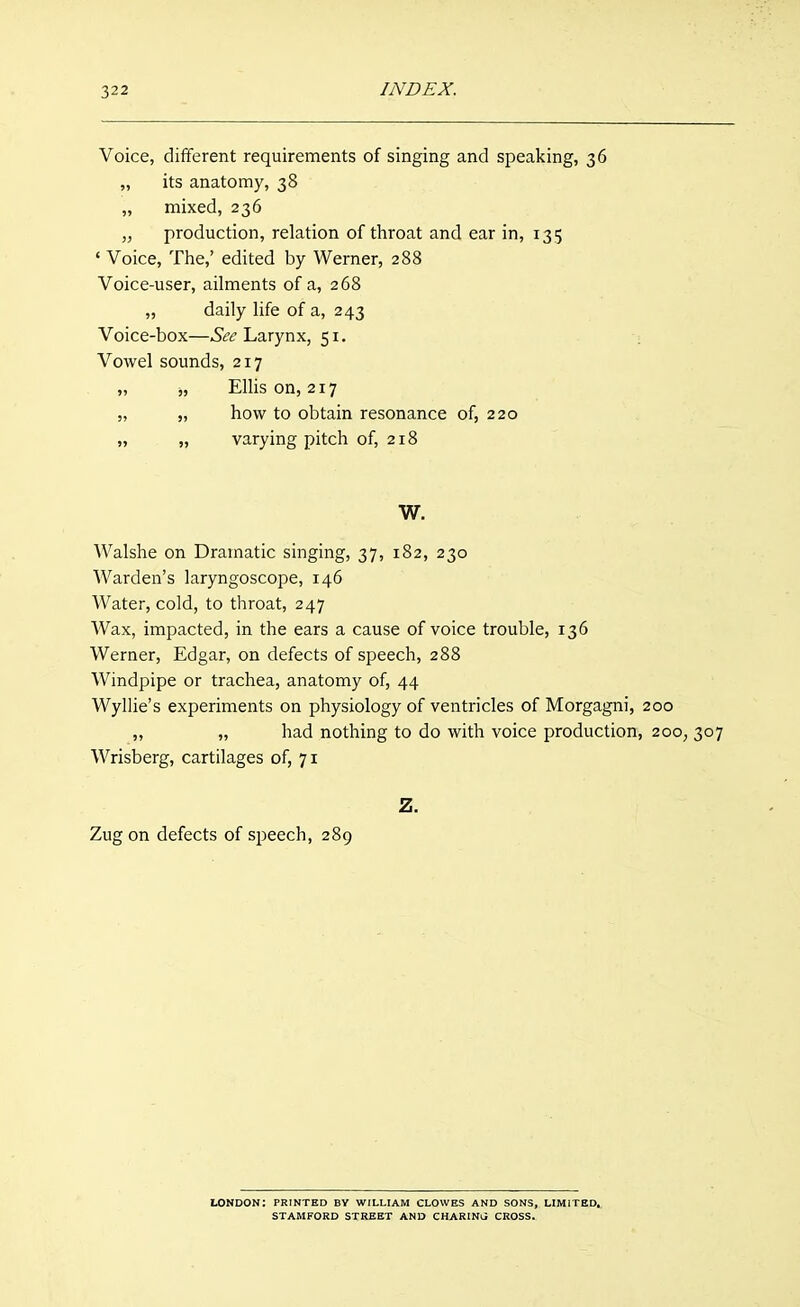 Voice, different requirements of singing and speaking, 36 „ its anatomy, 38 „ mixed, 236 „ production, relation of throat and ear in, 135 'Voice, The,' edited by Werner, 288 Voice-user, ailments of a, 268 „ daily life of a, 243 Voice-box—Larynx, 51. Vowel sounds, 217 „ „ Elhs on, 217 „ „ how to obtain resonance of, 220 „ „ varying pitch of, 218 W. Walshe on Dramatic singing, 37, 182, 230 Warden's laryngoscope, 146 Water, cold, to throat, 247 Wax, impacted, in the ears a cause of voice trouble, 136 Werner, Edgar, on defects of speech, 288 Windpipe or trachea, anatomy of, 44 Wyllie's experiments on physiology of ventricles of Morgagni, 200 ,, „ had nothing to do with voice production, 200, 307 Wrisberg, cartilages of, 71 Z. Zug on defects of speech, 289 LONDON: PRINTED BY WILLIAM CLOWES AND SONS, LIMITED, STAMFORD STREET AND CHARINlJ CROSS.