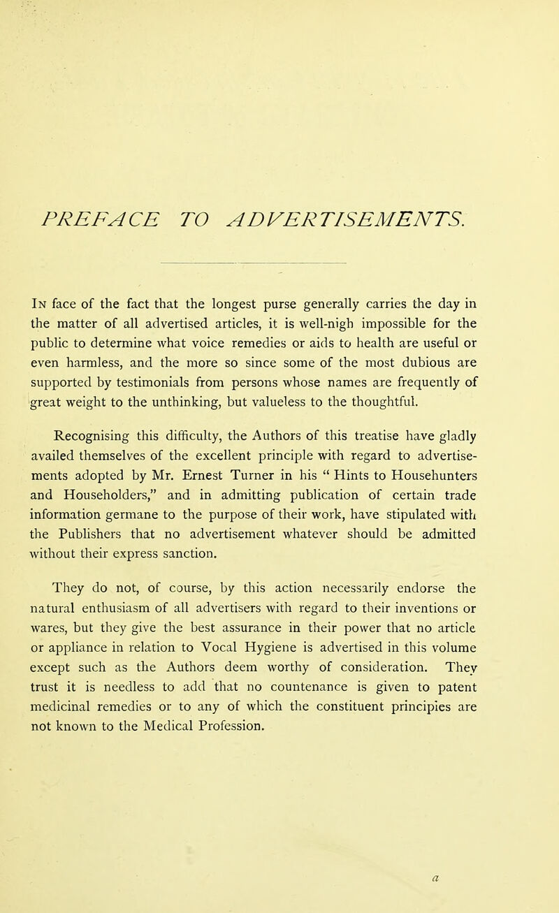 PREFACE TO ADVERTISEMENTS. In face of the fact that the longest purse generally carries the day in the matter of all advertised articles, it is well-nigh impossible for the public to determine what voice remedies or aids to health are useful or even harmless, and the more so since some of the most dubious are supported by testimonials from persons whose names are frequently of 'great weight to the unthinking, but valueless to the thoughtful. Recognising this difficulty, the Authors of this treatise have gladly availed themselves of the excellent principle with regard to advertise- ments adopted by Mr. Ernest Turner in his  Hints to Househunters and Householders, and in admitting publication of certain trade information germane to the purpose of their work, have stipulated with the Publishers that no advertisement whatever should be admitted without their express sanction. They do not, of course, by this action necessarily endorse the natural enthusiasm of all advertisers with regard to their inventions or wares, but they give the best assurance in their power that no article or appliance in relation to Vocal Hygiene is advertised in this volume except such as the Authors deem worthy of consideration. They trust it is needless to add that no countenance is given to patent medicinal remedies or to any of which the constituent principles are not known to the Medical Profession. a