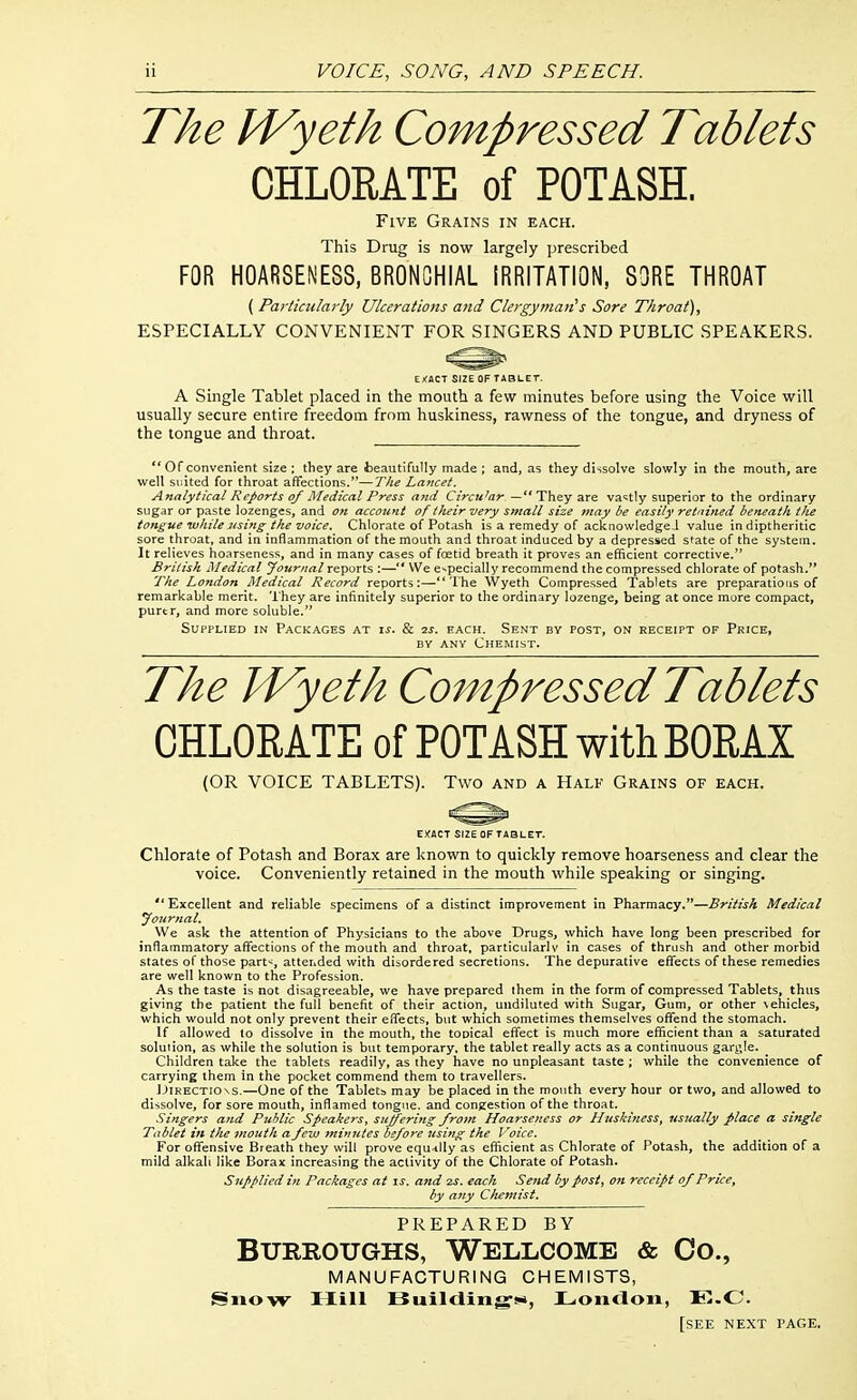 The M^yeth Compressed Tablets CHLORATE of POTASH. Five Grains in each. This Drug is now largely prescribed FOR HOARSENESS, BRONCHIAL IRRITATION, SORE THROAT ( Particularly Ulcerations and Clergyman''s Sore Throat), ESPECIALLY CONVENIENT FOR SINGERS AND PUBLIC SPEAKERS. EJ<ACT SIZE OF T4BLET. A Single Tablet placed in the mouth a few minutes before using the Voice will usually secure entire freedom from huskiness, rawness of the tongue, and dryness of the tongue and throat.  Of convenient size ; they are teautifully made ; and, as they dissolve slowly in the mouth, are well suited for throat affections.—The Lancet. Anatyticat Reports of Medical Press and Circular. — They are vastly superior to the ordinary sugar or paste lozenges, and on account of their very smatl size may be easily retained beneath ttie tongue ivliile using the voice. Chlorate of Potash is a remedy of acknowledge J value in diptheritic sore throat, and in inflammation of the mouth and throat induced by a depressed state of the system. It relieves hoarseness, and in many cases of fostid breath it proves an efficient corrective. British Medical Journal reports :— We especially recommend the compressed chlorate of potash. The London Medical Record reports:—The Wyeth Compressed Tablets are preparations of remarkable merit. 'I hey are infinitely superior to the ordinary lozenge, being at once more compact, purer, and more soluble. Supplied in Packages at ij. & 2j. each. Sent by post, on receipt of Price, BY ANY Chemist. The IVyeth Compressed Tablets CHLORATE of POTASH with BORAX (OR VOICE TABLETS). Two and a Half Grains of each. EXACT SIZE OF TABLET. Chlorate of Potash and Borax are known to quickly remove hoarseness and clear the voice. Conveniently retained in the mouth while speaking or singing.  Excellent and reliable specimens of a distinct improvement in Pharmacy.—British Medical journal. We ask the attention of Physicians to the above Drugs, which have long been prescribed for inflammatory affections of the mouth and throat, particularlv in cases of thrush and other morbid states of those part';, attended with disordered secretions. The depurative effects of these remedies are well known to the Profession. As the taste is not disagreeable, we have prepared them in the form of compressed Tablets, thus giving the patient the full benefit of their action, undiluted with Sugar, Gum, or other \ehicles, which would not only prevent their effects, but which sometimes themselves offend the stomach. If allowed to dissolve in the mouth, the topical effect is much more efficient than a saturated solution, as while the solution is but temporary, the tablet really acts as a continuous garble. Children take the tablets readily, as they have no unpleasant taste ; while the convenience of carrying them in the pocket commend them to travellers. iJiRECTio ^s.—One of the Tablets may be placed in the mouth every hour or two, and allowed to dissolve, for sore mouth, inflamed tongue, and congestion of the throat. Singers and Public Speakers, suffering from Hoarseness or Huskiness, usually place a single Tablet in the mouth a few minutes before using the Voice. For offensive Breath they will prove equ-illy as efficient as Chlorate of Potash, the addition of a mild alkali like Borax increasing the activity of the Chlorate of Potash. Supplied in Packages at ^s. and m. each Send by post, on receipt of Price, by any Chemist. PREPARED BY Burroughs, Wellcome & Co., MANUFACTURING CHEMISTS, Snow Hill FSuiltting'**, Loiicloii, E.C [see next page.