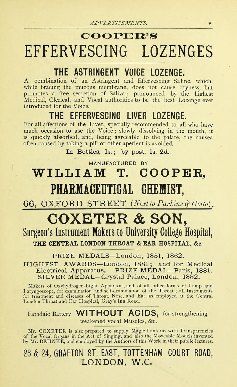 EFFERVESCING LOZENGES THE ASTRINGENT VOICE LOZENGE. A combination of an Astringent and Effervescing Saline, which, while bracing the mucous membrane, does not cause dryness, but promotes a free secretion of Sahva: pronounced by the highest Medical, Clerical, and Vocal authorities to be the best Lozenge ever introduced for the Voice. THE EFFERVESCING LIVER LOZENGE. For all affections of the Liver, specially recommended to all who have much occasion to use the Voice; slowly dissolving in the mouth, it is quickly absorbed, and, being agreeable to the palate, the nausea often caused by taking a pill or other aperient is avoided. In Bottles, Is.; by post, Is. 2d. MANUFACTURED BY WILLIAM T. COOPER, PHARMAGEUTIGilL CHEMIST, 66, OXFORD STREET {Next to Parkins <Sf Gotto). COXETER & SON, Surgeon's Instrument Makers to University College Hospital, THE CENTRAL LONDON THEOAT & EAR HOSPITAL, &c. PRIZE MEDALS—London, 1851, 1862. HIGHEST AWARDS—London, 1881; and for Medical Electrical Apparatus. PRIZE MEDAL—Paris, 1881. SILVER MEDAL—Crystal Palace, London, 1882. Makers of Oxyhydrogen-Light Apparatus, and of all other forms of Lamp and Laryngoscope, for examination and self-examination of the Throat ; all Instruments for treatment and diseases of Throat, Nose, and Ear, as employed at the Central London Throat and Ear Hospital, Gray's Inn Road. Faradaic Battery WITHOUT ACIDS, for strengthening weakened vocal Muscles, &c. Mr. COXETER is also prepared to supply Magic Lanterns with Transparencies of the Vocal Organs in the Act of Singing, and also the Moveable Models invented by Mr. BEHNKE, and employed by the Authors of this Work in their public lectures. 23 & 24, GRAFTON ST. EAST, TOTTENHAM COURT ROAD, LONDON, W.C.