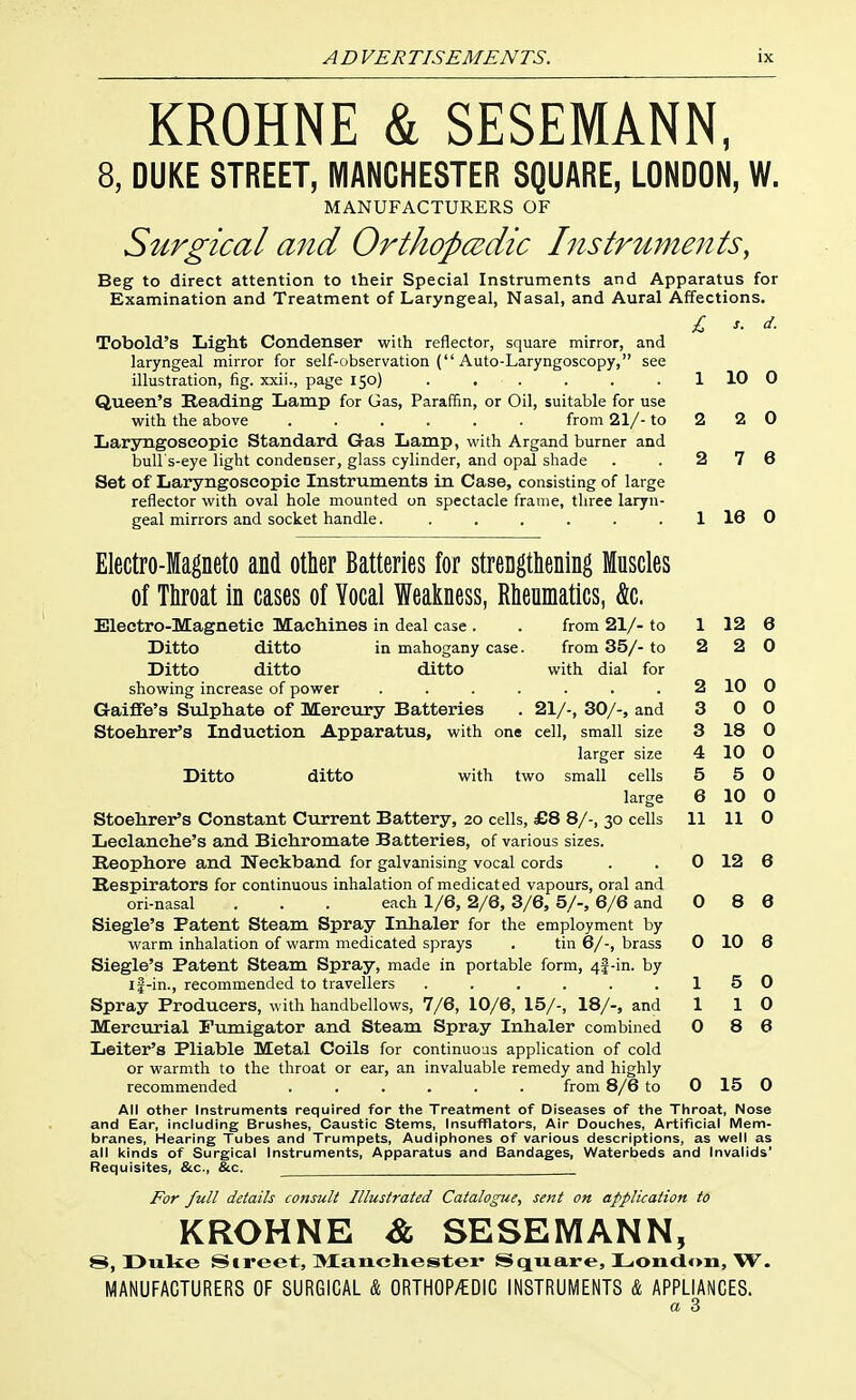 KROHNE & SESEMANN, 8, DUKE STREET, MANCHESTER SQUARE, LONDON, W. MANUFACTURERS OF Surgical and Orthopaedic Instruments, Beg to direct attention to their Special Instruments and Apparatus for Examination and Treatment of Laryngeal, Nasal, and Aural Affections. £ X. d. Tobold's Light Condenser with reflector, square mirror, and laryngeal mirror for self-observation ( Auto-Laryngoscopy, see illustration, fig. xxii., page 150) . . . . . . 1 10 0 Queen's Reading Lamp for Gas, Paraffin, or Oil, suitable for use with the above from 21/- to 2 2 0 Laryngoseopic Standard Gas Lamp, with Argand burner and bull's-eye light condenser, glass cylinder, and opal shade . .276 Set of Laryngoseopic Instruments in Case, consisting of large reflector with oval hole mounted on spectacle frame, three laryn- geal mirrors and socket handle. . . . . . . 1 16 0 Electro-Magneto and other Batteries for strengthening Muscles of Throat in cases of Vocal Weakness, Rheumatics, &c. Electro-Magnetic Machines in deal case . . from 21/- to 1 12 6 Ditto ditto in mahogany case. from 35/- to 2 2 0 Ditto ditto ditto with dial for showing increase of power ....... 2 10 0 GaifiPe's Svdphate of Mercury Batteries . 21/-, 30/-, and 3 0 0 Stoehrer's Induction Apparatus, with one cell, small size 3 18 0 larger size 4 10 0 Ditto ditto with two small cells 5 5 0 large 6 10 0 Stoehrer's Constant Current Battery, 20 cells, £8 8/-, 30 cells 11 110 Leclanehe's and Bichromate Batteries, of various sizes. Eeophore and Neckband for galvanising vocal cords . . 0 12 6 Respirators for continuous inhalation of medicated vapours, oral and ori-nasal . . . each 1/6, 2/6, 3/6, 5/-, 6/6 and 0 8 6 Siegle's Patent Steam Spray Inhaler for the employment by warm inhalation of warm medicated sprays . tin 6/-, brass 0 10 8 Siegle's Patent Steam Spray, made in portable form, 4f-in. by if-in., recommended to travellers . . . . . .15 0 Spray Producers, with handbellows, 7/6, 10/6, 15/-, 18/-, and 1 10 Merevirial Fumigator and Steam Spray Inhaler combined 0 8 6 Leiter's Pliable Metal Coils for continuous apphcation of cold or warmth to the throat or ear, an invaluable remedy and highly recommended ...... from 8/6 to 0 15 0 All other Instruments required for the Treatment of Diseases of the Throat, Nose and Ear, including Brushes, Caustic Stems, Insufflators, Air Douches, Artificial Mem- branes, Hearing Tubes and Trumpets, Audlphones of various descriptions, as well as all kinds of Surgical Instruments, Apparatus and Bandages, Waterbeds and Invalids' Requisites, &c., &c. For full details consult Illustrated Catalogue, sent on application to KROHNE & SESEMANN, 8, Dixke Street, Manchester Square, London, W. MANUFACTURERS OF SURGICAL & ORTHOP/EDIC INSTRUMENTS & APPLIANCES.