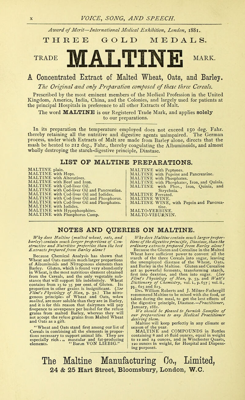 Award of Merit—International Medical Exhibition, London, 1881. THREE aOLD MEDALS. TRADE MALTINE MARK. A Concentrated Extract of Malted Wheat, Oats, and Barley. The Original mid only Preparation composed of these three Cereals. Prescribed by the most eminent members of the Medical Profession in the United Kingdom, America, India, China, and the Colonies, and largely used for patients at the principal Hospitals in preference to all other Extracts of Malt. The word MALTINE is our Registered Trade Mark, and applies solely to our preparations. In its preparation the temperature employed does not exceed 150 deg. Fahr. thereby retaining all the nutritive and digestive agents unimpaired. The German process, under which Extracts of Malt are made from Barley alone, directs that the mash be heated to 212 deg., Fahr., thereby coagulating the Albuminoids, and almost wholly destroying the starch-digestive principle, Diastase. LIST OP MALTINE PREPARATIONS. MALTINE plain. MALTINE with Hops. MALTINE with Alteratives. MALTINE with Beef and Iron. MALTINE with Cod-liver Oil. MALTINE with Cod-liver Oil and Pancreatine. MALTINE with Cod-liver Oil and Iodides. MALTINE with Cod-liver Oil and Phosphorus. MALTINE with Cod-liver Oil and Phosphates. MALTINE with Iodides. MALTINE with Hypophosphites. MALTINE with Phosphorus Comp. MALTINE with Peptones. MALTINE with Pepsine and Pancreatine. MALTINE with Phosphates. MALTINE with Phosphates, Iron, and Quinia. MALTINE with Phos., Iron, Quinia, and Strychnia. MALTINE Ferrated. MALTINE WINE. MALTINE WINE, with Pepsin and Pancrea- tine. MALTO-YERBINE. MALTO-VIBURNIN. NOTES AND QUERIES ON MALTINE. Why does Maltine {malted wheat, oats, and ha-rley) contain much larger proportions of Con- structive and Nutritive properties tJia?i the best Extracts preparedfrojn Barley alone ? Because Chemical Analysis has shown that Wheat and Oats contain much larger proportions of Aibuminoids and Nitrogenous elements than Barley. Gluten, which is found very abundantly in Wheat, is the most nutritious element obtained from the Cereals, and the only vegetable sub- stance that will support life indefinitely. Wheat contains from 15 to 35 per cent, of Gluten. Its proportion in other grains is insignificant. {See Flinfs Physiology of Man, p. 52.} The nitro- genous principles of Wheat and Oats, ivhen malted, are more soluble than they are in Barley, and it is for this reason that dairymen will pay fivepence to sevenpence per bushel for the refuse grains from malted Barley, whereas they will not accept the refuse grains from Malted Wheat and Oats as a gift. Wheat and Oats stand first among our list of Cereals in combining all the elements in propor- tions necessary to support animal life. They are especially rich v n muscular and fat-producing elements. Baron VON LIEBIG. Why does Maltine contain much larger propor- tions of the digestive principle^ Diastase, than the ordinary extracts prepared frofn Barley alone? Because the Gluten and Cerealine in the Malted Wheat have sufficient power to convert all the starch of the three Cereals into sugar, leaving the unemployed diastase of the Wheat, Oats, and Barley in the Maltine. Gluten and Cerealine act as powerful ferments, transforming starch, first into dextrine, and then into sugar. {See Flinfs Physiology of Man, p. 53, and Wait's Dictionary of Chemistry, vol. i., p. 657 ; vol. ii., pp. 625 and 823. Drs. William Roberts and J. Milijer-Fothergill recommend Maltine to be mixed with the food, or taken during the meal, to get the best effects of the digestive principle, Diastase.—Practitioner, January, 1881. We sho7iid be pleased to furnish Samples of our preparations to any Medical Practitioner desiring the7n. Maltine will keep perfectly in any climate or season of the year. MALTINE and COMPOUNDS in Bottles containing 8 and 16 fluid ounces, equal in weight to 12 and 24 ounces, and in Winchester Quarts, 120 ounces in weight, for Hospital and Dispens- ing purposes. The Maltine Manufacturing Co,, Limited, 24 & 25 Hart Street, Bloomsbury, London, W.C.