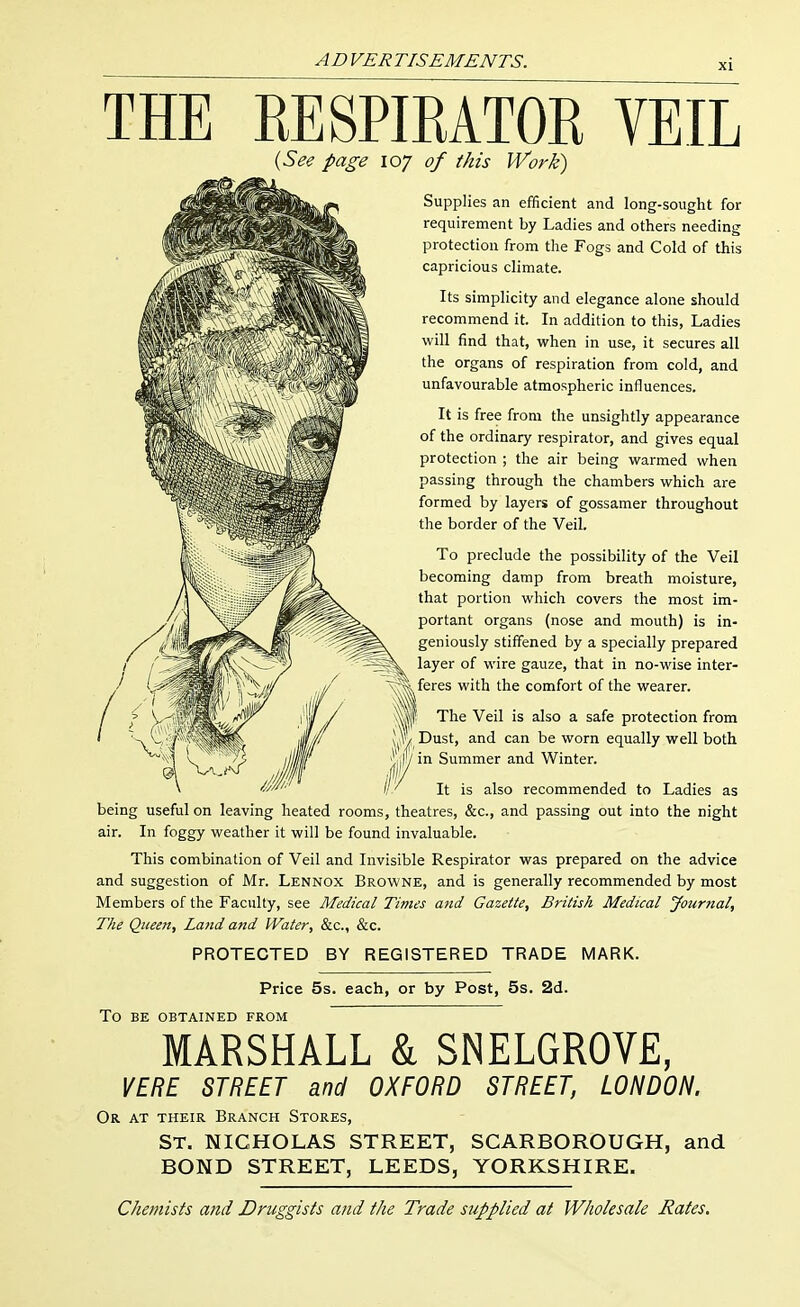 THE KESPIRATOR VEIL lySee page 107 of this Work) Supplies an efificient and long-sought for requirement by Ladies and others needing protection from the Fogs and Cold of this capricious climate. Its simplicity and elegance alone should recommend it. In addition to this, Ladies will find that, when in use, it secures all the organs of respiration from cold, and unfavourable atmospheric influences. It is free from the unsightly appearance of the ordinary respirator, and gives equal protection ; the air being warmed when passing through the chambers which are formed by layers of gossamer throughout the border of the Veil. To preclude the possibility of the Veil becoming damp from breath moisture, that portion which covers the most im- portant organs (nose and mouth) is in- geniously stiffened by a specially prepared layer of wire gauze, that in no-wise inter- feres with the comfort of the wearer. M The Veil is also a safe protection from |f/ Dust, and can be worn equally well both in Summer and Winter. It is also recommended to Ladies as being useful on leaving heated rooms, theatres, &c., and passing out into the night air. In foggy weather it will be found invaluable. This combination of Veil and Invisible Respirator was prepared on the advice and suggestion of Mr. Lennox Browne, and is generally recommended by most Members of the Faculty, see Medical Times and Gazette, British Medical Journal, The Queen, Land and Water, &c., &c. PROTECTED BY REGISTERED TRADE MARK. Price 5s. each, or by Post, 5s. 2d. To BE OBTAINED FROM MARSHALL k SNELGROVE, VERE STREET and OXFORD STREET, LONDON. Or at their Branch Stores, St. NICHOLAS STREET, SCARBOROUGH, and BOND STREET, LEEDS, YORKSHIRE. Chemists and Druggists and the Trade supplied at Wholesale Rates.