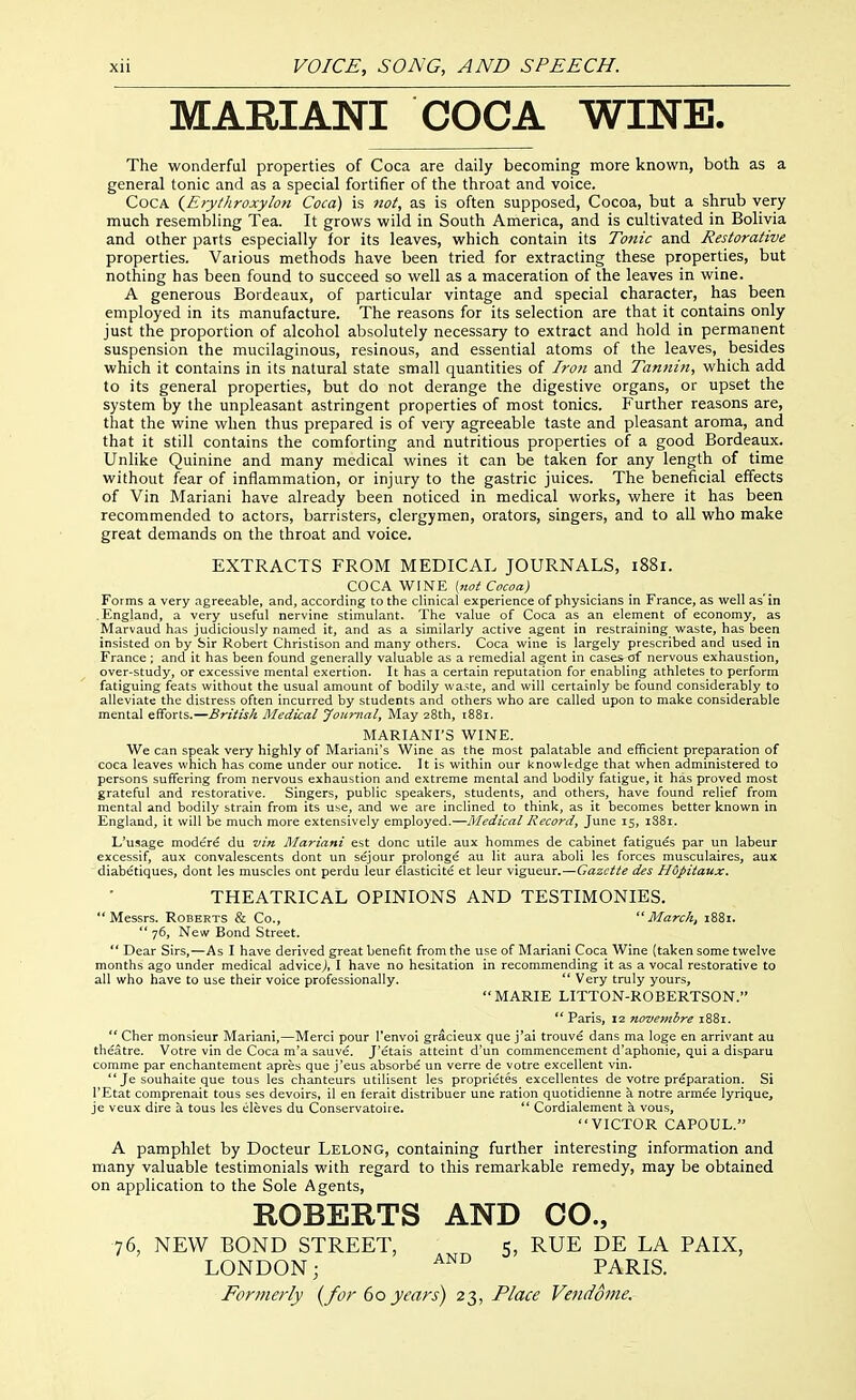 MARIANI COCA WINE. The wonderful properties of Coca are daily becoming more known, both as a general tonic and as a special fortifier of the throat and voice. Coca {E>y/kroxyhn Coca) is not, as is often supposed, Cocoa, but a shrub very much resembling Tea. It grows wild in South America, and is cultivated in Bolivia and other parts especially for its leaves, which contain its To7iic and Restorative properties. Various methods have been tried for extracting these properties, but nothing has been found to succeed so well as a maceration of the leaves in wine. A generous Bordeaux, of particular vintage and special character, has been employed in its manufacture. The reasons for its selection are that it contains only just the proportion of alcohol absolutely necessary to extract and hold in permarient suspension the mucilaginous, resinous, and essential atoms of the leaves, besides which it contains in its natural state small quantities of Iron and Tannin, which add to its general properties, but do not derange the digestive organs, or upset the system by the unpleasant astringent properties of most tonics. Further reasons are, that the wine when thus prepared is of very agreeable taste and pleasant aroma, and that it still contains the comforting and nutritious properties of a good Bordeaux. Unlike Quinine and many medical wines it can be taken for any length of time without fear of inflammation, or injury to the gastric juices. The beneficial effects of Vin Mariani have already been noticed in medical works, where it has been recommended to actors, barristers, clergymen, orators, singers, and to all who make great demands on the throat and voice. EXTRACTS FROM MEDICAL JOURNALS, 1881. COCA y^in'E [not Cocoa) Forms a very agreeable, and, according to the clinical experience of physicians in France, as well as'in .England, a very useful nervine stimulant. The value of Coca as an element of economy, as Marvaud has judiciously named it, and as a similarly active agent in restraining waste, has been insisted on by Sir Robert Christison and many others. Coca wine is largely prescribed and used in France ; and it has been found generally valuable as a remedial agent in cases of nervous exhaustion, over-study, or excessive mental exertion. It has a certain reputation for enabling athletes to perform fatiguing feats without the usual amount of bodily wa.^te, and will certainly be found considerably to alleviate the distress often incurred by students and others who are called upon to make considerable mental efforts.—British Medical Journal, May 28th, 1881. MARIANI'S WINE. We can speak very highly of IVIariani's Wine as the most palatable and efficient preparation of coca leaves which has come under our notice. It is within our knowledge that when administered to persons suffering from nervous exhaustion and extreme mental and bodily fatigue, it has proved most grateful and restorative. Singers, public speakers, students, and others, have found relief from mental and bodily strain from its use, and we are inclined to think, as it becomes better known in England, it will be much more extensively employed.—Medical Record, June 15, i88r. L'usage modere du vin Mariani est done utile aux hommes de cabinet fatigues par un labeur excessif, aux convalescents dont un sejour prolonge au lit aura aboli les forces musculaires, aux diabetiques, dont les muscles ont perdu leur elasticite et leur vigueur.—Gazette des Hopitaux. THEATRICAL OPINIONS AND TESTIMONIES. Messrs. Roberts & Co., March, 1881.  76, New Bond Street.  Dear Sirs,—As I have derived great benefit from the use of Mariani Coca Wine (taken some twelve months ago under medical advice^, I have no hesitation in recommending it as a vocal restorative to all who have to use their voice professionally.  Very truly yours, MARIE LITTON-ROBERTSON.  Paris, 12 novemhre i88r.  Cher monsieur Mariani,—Merci pour I'envoi gracieux que j'ai trouve dans ma lege en arrivant au theatre. Votre vin de Coca m'a sauve. J'etais atteint d'un commencement d'aphonie, qui a disparu comme par enchantement apres que j'eus absorbe un verre de votre excellent vin.  Je souhaite que tous les chanteurs utilisent les proprietes excellentes de votre preparation. Si I'Etat comprenait tous ses devoirs, il en ferait distribuer une ration quotidienne a notre armde lyrique, je veux dire a tous les eleves du Conservatoire.  Cordialement a vous, VICTOR CAPOUL. A pamphlet by Docteur Lelong, containing further interesting information and many valuable testimonials with regard to this remarkable remedy, may be obtained on application to the Sole Agents, ROBERTS AND CO., 76, NEW BOND STREET, 5, RUE DE LA PAIX, LONDON; PARIS.